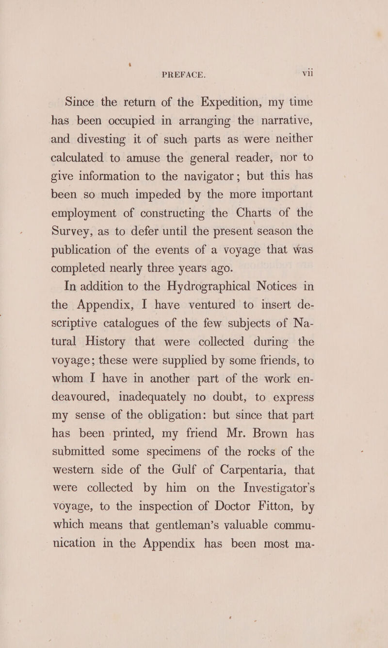 Since the return of the Expedition, my time has been occupied in arranging the narrative, and divesting it of such parts as were neither calculated to amuse the general reader, nor to give information to the navigator; but this has been so much impeded by the more important employment of constructing the Charts of the Survey, as to defer until the present season the publication of the events of a voyage that was completed nearly three years ago. In addition to the Hydrographical Notices in the Appendix, I have ventured to insert de- scriptive catalogues of the few subjects of Na- tural History that were collected during the voyage; these were supplied by some friends, to whom I have in another part of the work en- deavoured, inadequately no doubt, to express my sense of the obligation: but since that part has been printed, my friend Mr. Brown has submitted some specimens of the rocks of the western side of the Gulf of Carpentaria, that were collected by him on the Investigator’s voyage, to the inspection of Doctor Fitton, by which means that gentleman’s valuable commu- nication in the Appendix has been most ma-