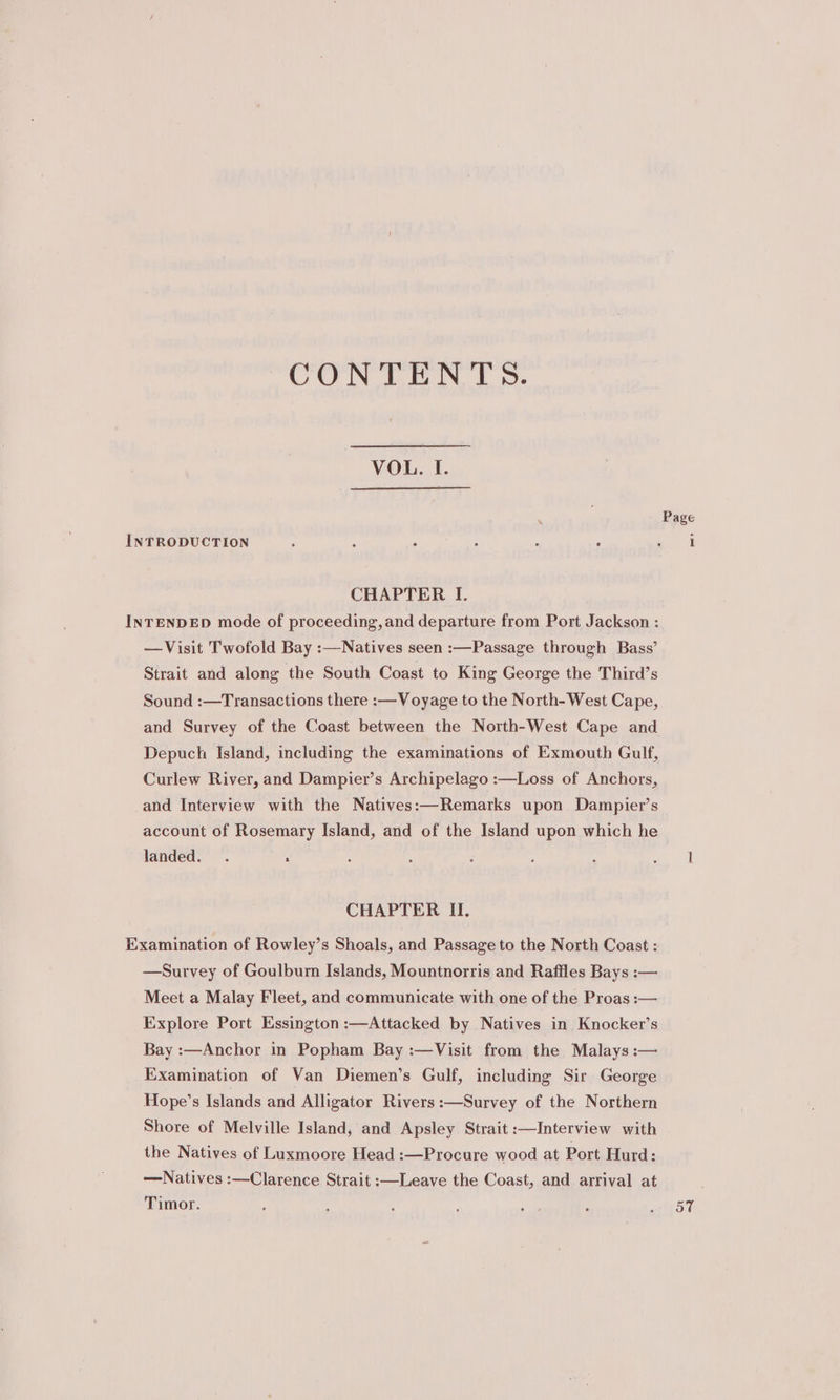 CONTENTS. VOL. I. . Page INTRODUCTION : ' : : ‘ ee CHAPTER I. INTENDED mode of proceeding, and departure from Port Jackson : —Visit Twofold Bay :—Natives seen :—Passage through Bass’ Strait and along the South Coast to King George the Third’s Sound :—Transactions there :—Voyage to the North- West Cape, and Survey of the Coast between the North-West Cape and Depuch Island, including the examinations of Exmouth Gulf, Curlew River, and Dampier’s Archipelago :—Loss of Anchors, and Interview with the Natives:—Remarks upon Dampier’s account of Rosemary Island, and of the Island upon which he landed. . : ‘ : i ; : ae | CHAPTER II. Examination of Rowley’s Shoals, and Passage to the North Coast : —Survey of Goulburn Islands, Mountnorris and Raffles Bays :— Meet a Malay Fleet, and communicate with one of the Proas :— Explore Port Essington :—Attacked by Natives in Knocker’s Bay :—Anchor in Popham Bay :—Visit from the Malays :— Examination of Van Diemen’s Gulf, including Sir George Hope’s Islands and Alligator Rivers :—Survey of the Northern Shore of Melville Island, and Apsley Strait :—Interview with the Natives of Luxmoore Head :—Procure wood at Port Hurd: —Natives :—Clarence Strait :—Leave the Coast, and arrival at Timor. : ; i : sae é Ry yt