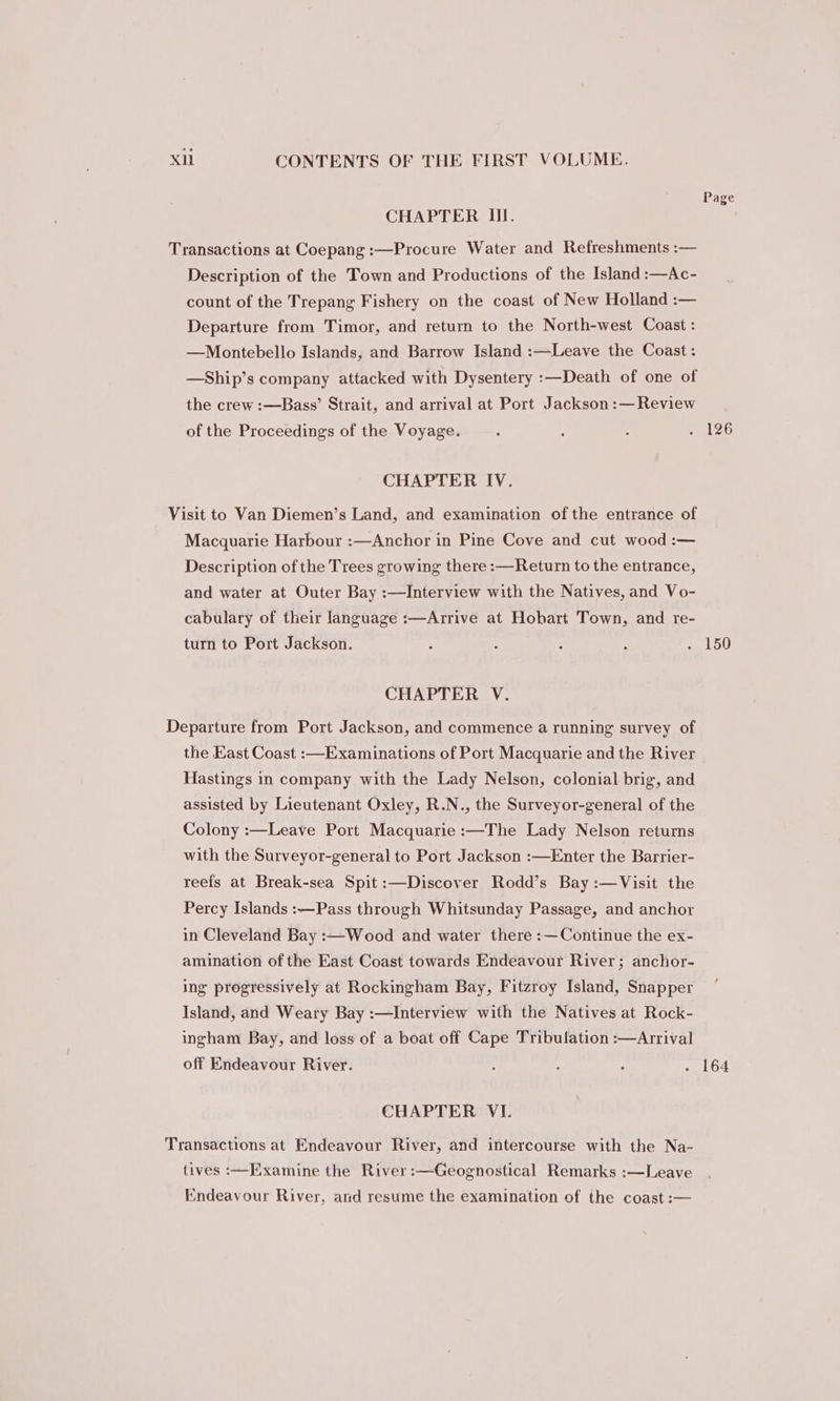 Page CHAPTER III. Transactions at Coepang :—Procure Water and Refreshments :— Description of the Town and Productions of the Island :—Ac- count of the Trepang Fishery on the coast of New Holland :— Departure from Timor, and return to the North-west Coast : —Montebello Islands, and Barrow Island :—Leave the Coast : —Ship’s company attacked with Dysentery :—Death of one of the crew :—Bass’ Strait, and arrival at Port Jackson :— Review of the Proceedings of the Voyage. ; A : . 126 CHAPTER IV. Visit to Van Diemen’s Land, and examination of the entrance of Macquarie Harbour :—Anchor in Pine Cove and cut wood :— Description of the Trees growing there :—Return to the entrance, and water at Outer Bay :—Interview with the Natives, and Vo- cabulary of their language :—Arrive at Hobart Town, and re- turn to Port Jackson. : : : : . 150 CHAPTER V. Departure from Port Jackson, and commence a running survey of the East Coast :—Examinations of Port Macquarie and the River Hastings in company with the Lady Nelson, colonial brig, and assisted by Lieutenant Oxley, R.N., the Surveyor-general of the Colony :—Leave Port Macquarie :—The Lady Nelson returns with the Surveyor-general to Port Jackson :—Enter the Barrier- reeis at Break-sea Spit :—Discover Rodd’s Bay :—Visit the Percy Islands :—Pass through Whitsunday Passage, and anchor in Cleveland Bay :—Wood and water there :—Continue the ex- amination of the East Coast towards Endeavour River; anchor- ing progressively at Rockingham Bay, Fitzroy Island, Snapper Island, and Weary Bay :—Interview with the Natives at Rock- ingham Bay, and loss of a boat off Cape Tribulation :—Arrival off Endeavour River. : : : . 164 CHAPTER VI. Transactions at Endeavour River, and intercourse with the Na- tives :—Examine the River :—Geognostical Remarks :—Leave Endeavour River, and resume the examination of the coast :-—