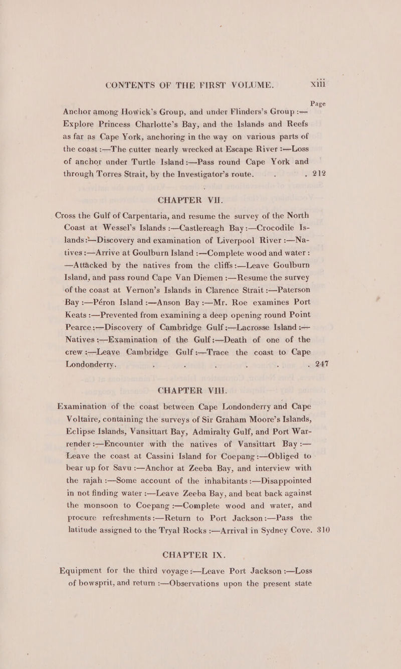 Anchor among Howick’s Group, and under Flinders’s Group :— Explore Princess Charlotte’s Bay, and the Islands and Reefs as far as Cape York, anchoring in the way on various parts of the coast :—The cutter nearly wrecked at Escape River :—Loss of anchor ander Turtle Island:—Pass round Cape York and through Torres Strait, by the Investigator’s route. i . 212 CHAPTER VII. Cross the Gulf of Carpentaria, and resume the survey of the North Coast at Wessel’s Islands :—Castlereagh Bay:—Crocodile Is- lands :—Discovery and examination of Liverpool River :—Na- tives :—Arrive at Goulburn Island :—Complete wood and water : —Attacked by the natives from the cliffs:—Leave Goulburn Island, and pass round Cape Van Diemen :—Resume the survey of the coast at Vernon’s Islands in Clarence Strait :—Paterson Bay :—Péron Island :—Anson Bay :—Mr. Roe examines Port Keats :—Prevented from examining a deep opening round Point _Pearce:—Discovery of Cambridge Gulf :—Lacrosse Island :— Natives :—Examination of the Gulf:—Death of one of the crew :—Leave Cambridge Gulf:—Trace the coast to Cape Londonderry. 4 : ‘ ; : . 247 CHAPTER VIII. Examination of the coast between Cape Londonderry and Cape Voltaire, containing the surveys of Sir Graham Moore’s Islands, Eclipse Islands, Vansittart Bay, Admiralty Gulf, and Port War- render :—Encounter with the natives of Vansittart Bay :— Leave the coast at Cassini Island for Coepang:—Obliged to bear up for Savu:—Anchor at Zeeba Bay, and interview with the rajah :—Some account of the inhabitants :—Disappointed in not finding water :—Leave Zeeba Bay, and beat back against the monsoon to Coepang :—Complete wood and water, and procure refreshments:—Return to Port Jackson:—Pass the latitude assigned to the Tryal Rocks :—Arrival in Sydney Cove. 310 CHAPTER IX. Equipment for the third voyage:—Leave Port Jackson :—Loss of bowsprit, and return :—Observations upon the present state