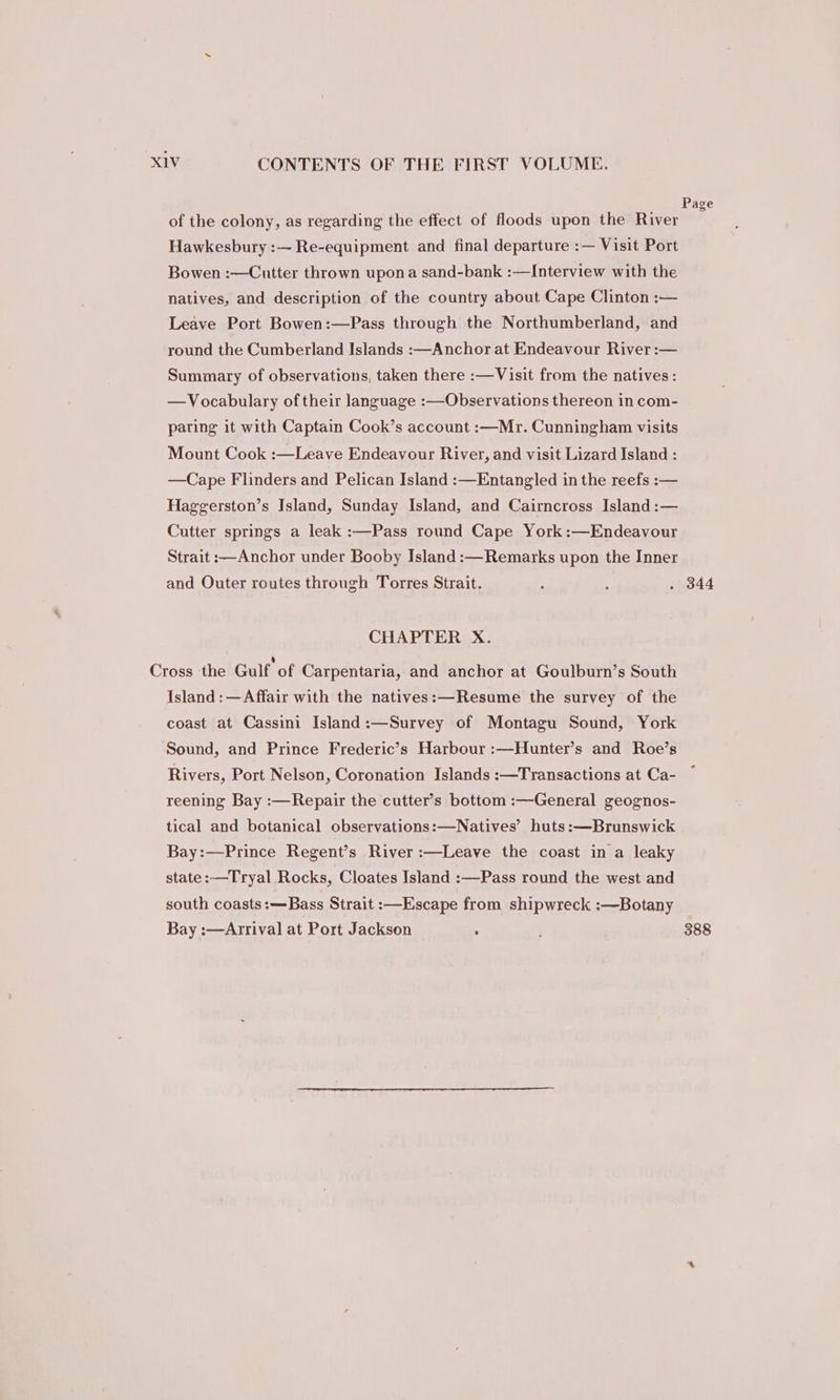Page of the colony, as regarding the effect of floods upon the River Hawkesbury :— Re-equipment and final departure :— Visit Port Bowen :—Cutter thrown upona sand-bank :—Interview with the natives, and description of the country about Cape Clinton :— Leave Port Bowen:—Pass through the Northumberland, and round the Cumberland Islands :—Anchor at Endeavour River :— Summary of observations, taken there :—Visit from the natives: —Vocabulary of their language :—Observations thereon in com- paring it with Captain Cook’s account :—Mr. Cunningham visits Mount Cook :—Leave Endeavour River, and visit Lizard Island : —Cape Flinders and Pelican Island :—Entangled in the reefs :-— Haggerston’s Island, Sunday Island, and Cairncross Island :— Cutter springs a leak :—Pass round Cape York:—Endeavour Strait :—Anchor under Booby Island :—Remarks upon the Inner and Outer routes through Torres Strait. : ; . 344 CHAPTER X. Cross the Gulf of Carpentaria, and anchor at Goulburn’s South Island: —Affair with the natives:—Resume the survey of the coast at Cassini Island:—Survey of Montagu Sound, York Sound, and Prince Frederic’s Harbour :—Hunter’s and Roe’s Rivers, Port Nelson, Coronation Islands :—Transactions at Ca- reening Bay :—Repair the cutter’s bottom :—General geognos- tical and botanical observations:—Natives’ huts:—Brunswick Bay:—Prince Regent’s River :—Leave the coast in a leaky state :—-Tryal Rocks, Cloates Island :—Pass round the west and south coasts:—Bass Strait :—Escape from shipwreck :—Botany Bay :—Arrival at Port Jackson , 388