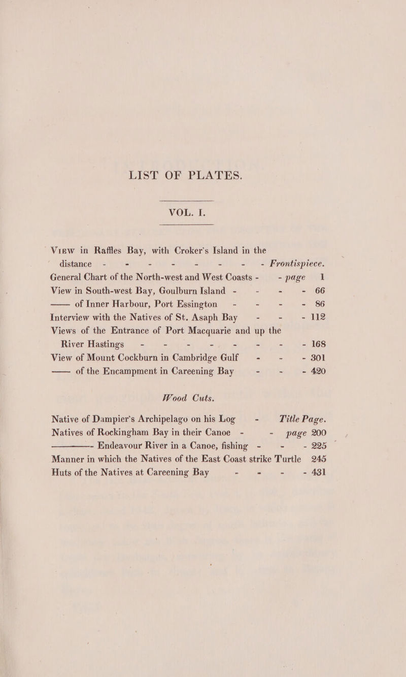 LIST OF PLATES. VOL. I. View in Raffles Bay, with Croker’s Island in the distance - - - - - - - - Frontispiece. General Chart of the North-west and West Coasts - -page 1 View in South-west Bay, Goulburn Island - » - - 66 of Inner Harbour, Port Essington - - - - 86 Interview with the Natives of St. Asaph Bay - - = 112 Views of the Entrance of Port Macquarie and up the River Hastings - ~ - - - - - - - 168 View of Mount Cockburn in Cambridge Gulf - ~~ - - 301 of the Encampment in Careening Bay - - = 420 Wood Cuts. Native of Dampier’s Archipelago on his Log - Title Page. Natives of Rockingham Bay in their Canoe - - page 200 —- Endeavour River in a Canoe, fishing - - - 225 © Manner in which the Natives of the East Coast strike Turtle 245 Huts of the Natives at Careening Bay - - - 431