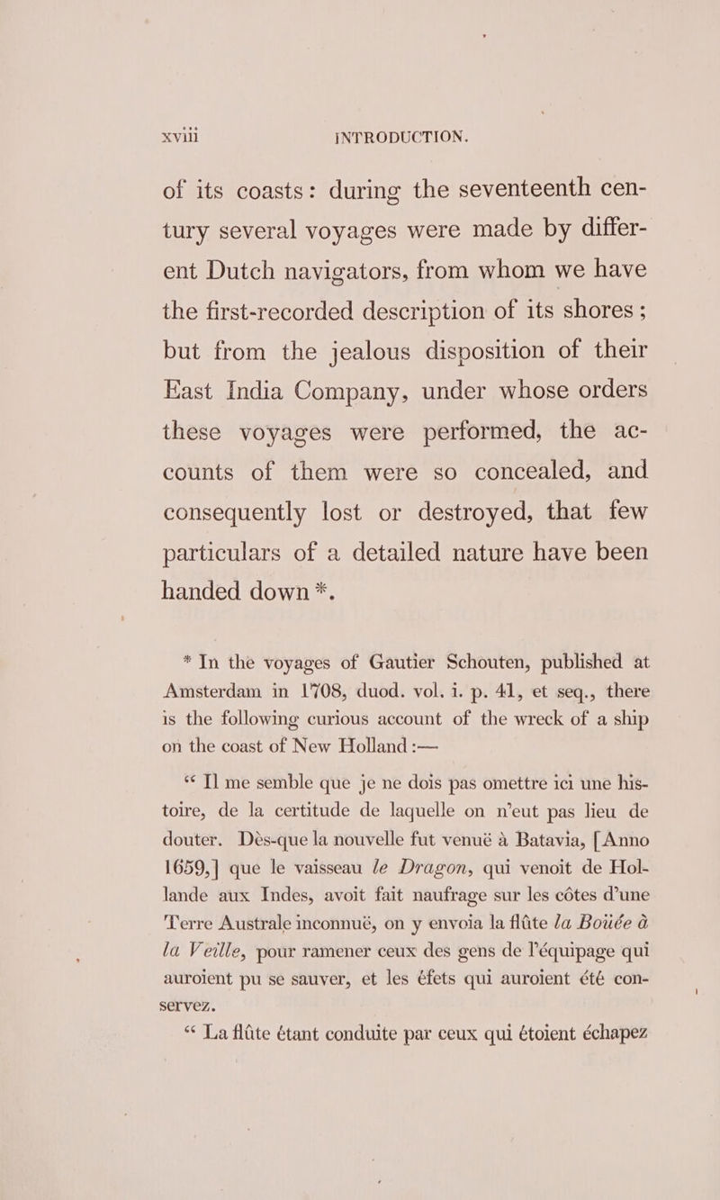 of its coasts: during the seventeenth cen- tury several voyages were made by differ- ent Dutch navigators, from whom we have the first-recorded description of its shores ; but from the jealous disposition of their East India Company, under whose orders these voyages were performed, the ac- counts of them were so concealed, and consequently lost or destroyed, that few particulars of a detailed nature have been handed down *. * In the voyages of Gautier Schouten, published at Amsterdam in 1708, duod. vol. i. p. 41, et seq., there is the following curious account of the wreck of a ship on the coast of New Holland :— *¢ Tl me semble que je ne dois pas omettre ici une his- toire, de la certitude de laquelle on n’eut pas lieu de douter. Des-que la nouvelle fut venué a Batavia, [ Anno 1659,] que le vaisseau le Dragon, qui venoit de Hol- lande aux Indes, avoit fait naufrage sur les cétes d'une Terre Australe inconnué, on y envoia la fifite la Bowée a la Veille, pour ramener ceux des gens de l’équipage qui auroient pu se sauver, et les éfets qui auroient été con- servez. ** La fliite étant conduite par ceux qui étoient échapez