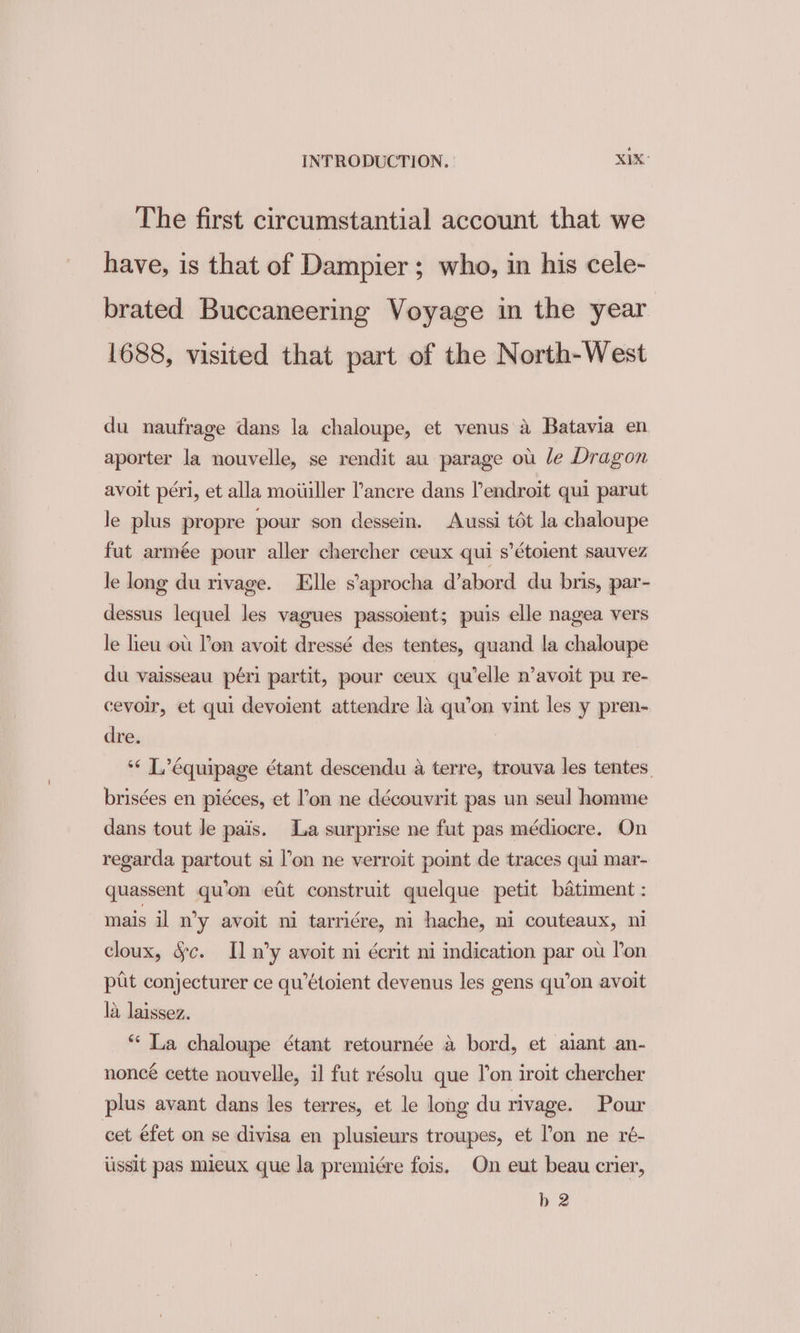 The first circumstantial account that we have, is that of Dampier; who, in his cele- brated Buccaneering Voyage in the year 1688, visited that part of the North-West du naufrage dans la chaloupe, et venus a Batavia en aporter la nouvelle, se rendit au parage ou le Dragon avoit péri, et alla mowiller Pancre dans lendroit qui parut le plus propre pour son dessein. Aussi tot la chaloupe fut armée pour aller chercher ceux qui s’éto1ent sauvez le long du rivage. Elle s’aprocha d’abord du bris, par- dessus lequel les vagues passoient; puis elle nagea vers le lieu ou l'on avoit dressé des tentes, quand la chaloupe du vaisseau péri partit, pour ceux qu’elle n’avoit pu re- cevoir, et qui devoient attendre la qu’on vint les y pren- dre. “« L’équipage ¢tant descendu a terre, trouva les tentes, brisées en pidces, et l'on ne découvrit pas un seul homme dans tout Je pais. La surprise ne fut pas médiocre. On regarda partout si l’on ne verroit point de traces qui mar- quassent qu’on efit construit quelque petit batiment : mais il n’y avoit ni tarri¢re, ni hache, ni couteaux, ni cloux, §c. Il n’y avoit ni écrit ni indication par ou lon put conjecturer ce qu’étoient devenus les gens qu’on avoit 1a laissez. “ La chaloupe étant retournée a bord, et aiant an- noncé cette nouvelle, il fut résolu que Ton iroit chercher plus avant dans les terres, et le long du rivage. Pour cet éfet on se divisa en plusieurs troupes, et l’on ne ré- iissit pas mieux que la premiére fois. On eut beau crier, b 2