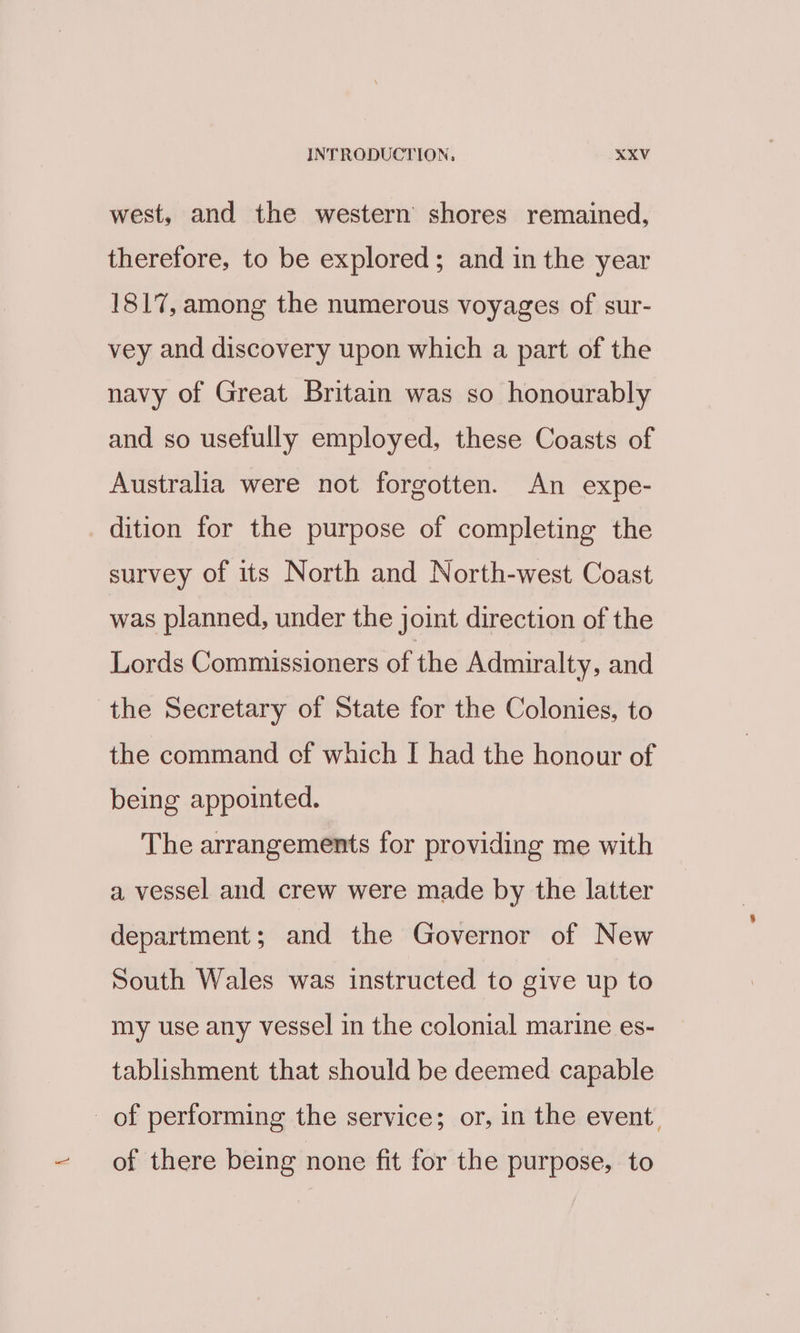 west, and the western shores remained, therefore, to be explored; and in the year 1817, among the numerous voyages of sur- vey and discovery upon which a part of the navy of Great Britain was so honourably and so usefully employed, these Coasts of Australia were not forgotten. An expe- dition for the purpose of completing the survey of its North and North-west Coast was planned, under the joint direction of the Lords Commissioners of the Admiralty, and the Secretary of State for the Colonies, to the command of which I had the honour of being appointed. The arrangements for providing me with a vessel and crew were made by the latter department; and the Governor of New South Wales was instructed to give up to my use any vessel in the colonial marine es- tablishment that should be deemed capable _ of performing the service; or, in the event. of there being none fit for the purpose, to