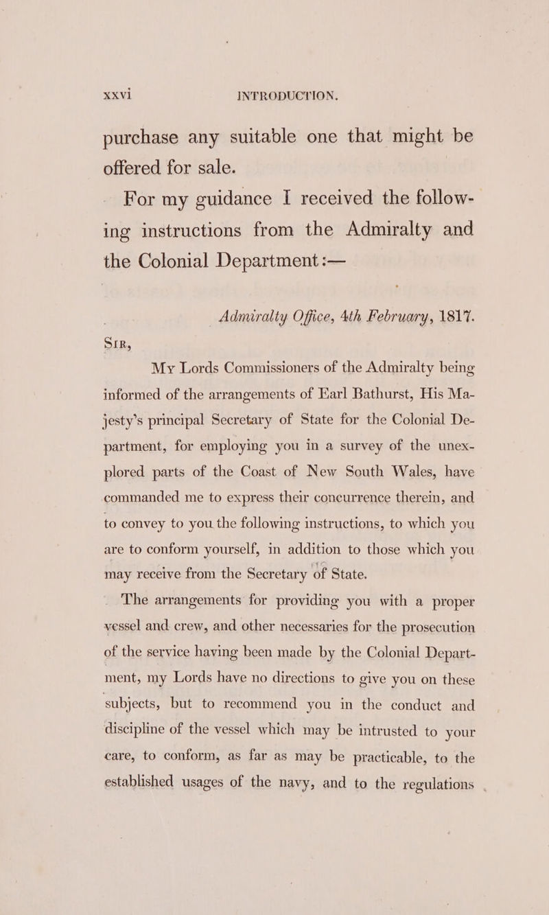 purchase any suitable one that might be offered for sale. For my guidance I received the follow- ing instructions from the Admiralty and the Colonial Department :— Admiralty Office, 4th February, 1817. SIR, My Lords Commissioners of the Admiralty being informed of the arrangements of Earl Bathurst, His Ma- jesty’s principal Secretary of State for the Colonial De- partment, for employing you in a survey of the unex- plored parts of the Coast of New South Wales, have commanded me to express their concurrence therein, and to convey to you the following instructions, to which you are to conform yourself, in addition to those which you may receive from the Secretary of State. The arrangements for providing you with a proper vessel and. crew, and other necessaries for the prosecution of the service having been made by the Colonial Depart- ment, my Lords have no directions to give you on these subjects, but to recommend you in the conduct and discipline of the vessel which may be intrusted to your care, to conform, as far as may be practicable, to the established usages of the navy, and to the regulations .
