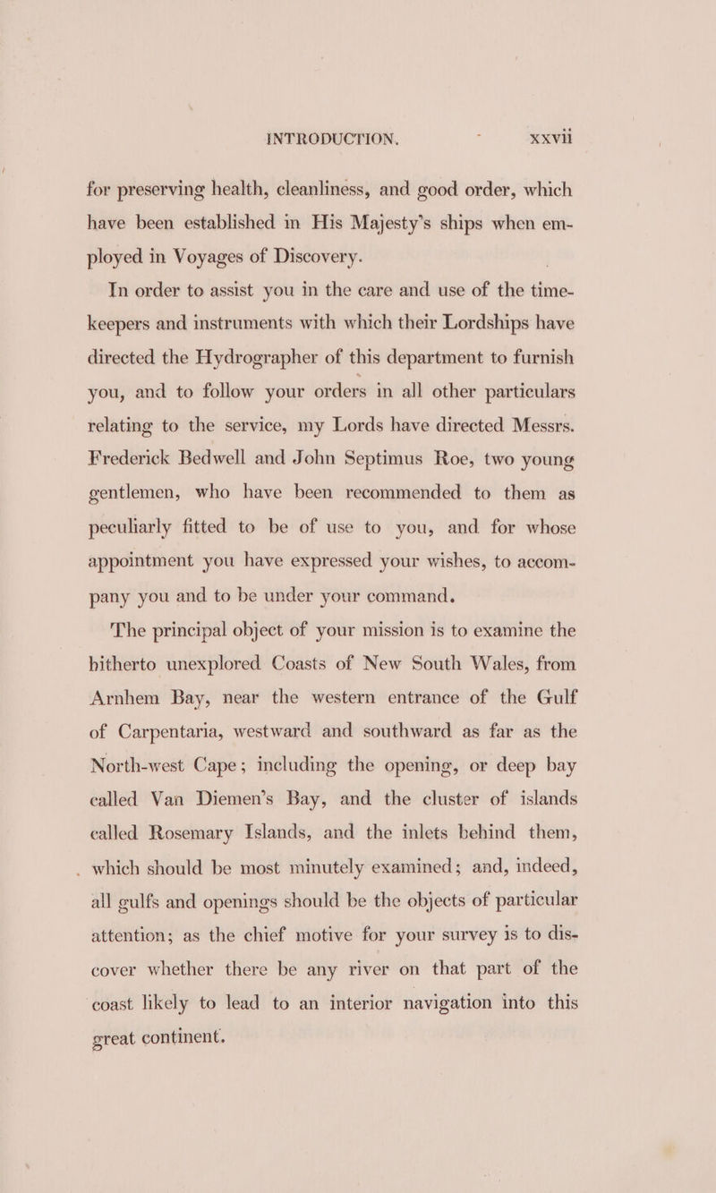 for preserving health, cleanliness, and good order, which have been established in His Majesty’s ships when em- ployed in Voyages of Discovery. | In order to assist you in the care and use of the time- keepers and instruments with which their Lordships have directed the Hydrographer of this department to furnish you, and to follow your orders in all other particulars relating to the service, my Lords have directed Messrs. Frederick Bedwell and John Septimus Roe, two young gentlemen, who have been recommended to them as peculiarly fitted to be of use to you, and for whose appointment you have expressed your wishes, to accom- pany you and to be under your command. The principal object of your mission is to examine the hitherto unexplored Coasts of New South Wales, from Arnhem Bay, near the western entrance of the Gulf of Carpentaria, westward and southward as far as the North-west Cape; including the opening, or deep bay called Van Diemen’s Bay, and the cluster of islands called Rosemary Islands, and the inlets behind them, _ which should be most minutely examined; and, indeed, all gulfs and openings should be the objects of particular attention; as the chief motive for your survey is to dis- cover whether there be any river on that part of the ‘coast likely to lead to an interior navigation into this great continent.