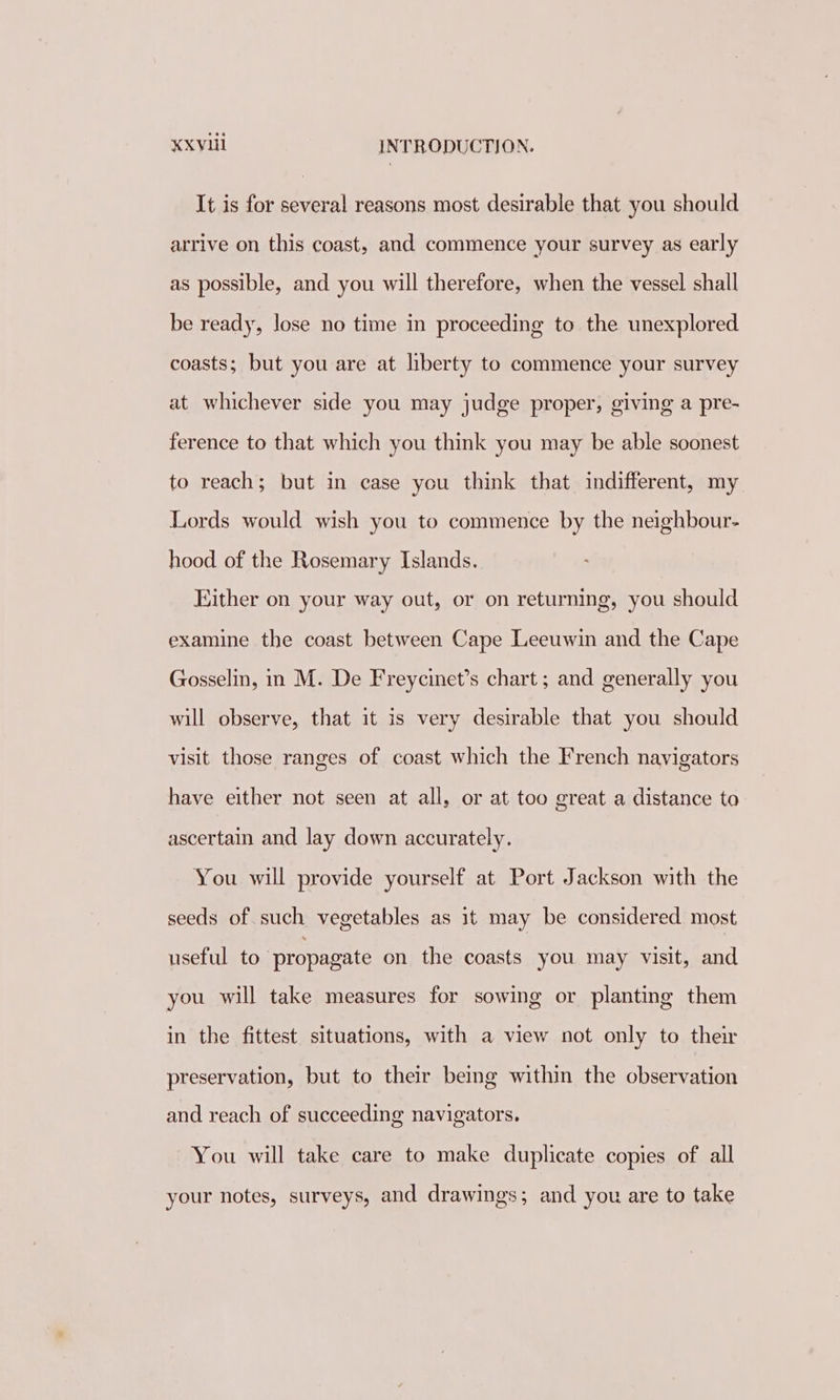 It is for several reasons most desirable that you should arrive on this coast, and commence your survey as early as possible, and you will therefore, when the vessel shall be ready, lose no time in proceeding to the unexplored coasts; but you are at liberty to commence your survey at whichever side you may judge proper, giving a pre- ference to that which you think you may be able soonest to reach; but in case you think that indifferent, my Lords would wish you to commence by the neighbour- hood of the Rosemary Islands. Either on your way out, or on returning, you should examine the coast between Cape Leeuwin and the Cape Gosselin, in M. De Freycinet’s chart; and generally you will observe, that it is very desirable that you should visit those ranges of coast which the French navigators have either not seen at all, or at too great a distance to ascertain and lay down accurately. You will provide yourself at Port Jackson with the seeds of such vegetables as it may be considered most useful to propagate on the coasts you may visit, and you will take measures for sowing or planting them in the fittest situations, with a view not only to their preservation, but to their being within the observation and reach of succeeding navigators. You will take care to make duplicate copies of all your notes, surveys, and drawings; and you are to take