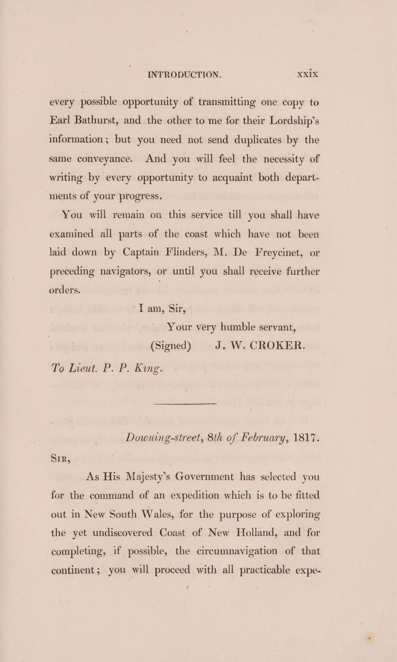 every possible opportunity of transmitting one copy to Earl Bathurst, and the other to me for their Lordship’s information ; but you need not send duplicates by the same conveyance. And you will feel the necessity of writing by every opportunity to acquaint both depart- ments of your progress. You will remain on this service till you shall have examined all parts of the coast which have not been laid down by Captain Flinders, M. De Freycinet, or preceding navigators, or until you shall receive further orders. . Lam, Sir, Your very humble servant, (Signed) J. W. CROKER. To Ineut. P. P. Kang. Downing-street, 8th of February, 1817. SIR, As His Majesty’s Government has selected you for the command of an expedition which is to be fitted out in New South Wales, for the purpose of exploring the yet undiscovered Coast of New Holland, and for completing, if possible, the circumnavigation of that continent; you will proceed with all practicable expe- /
