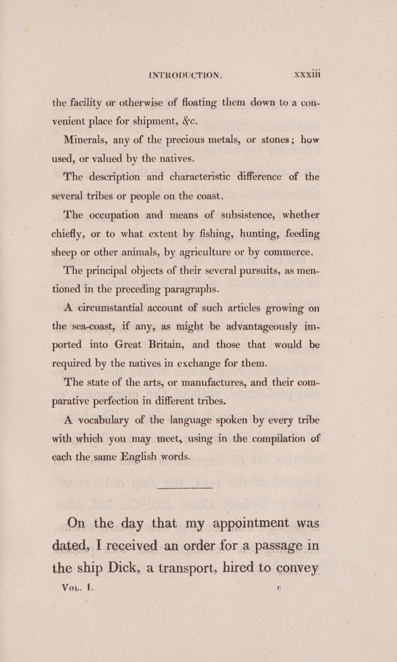 the facility or otherwise of floating them down to a con- venient place for shipment, yc. Minerals, any of the precious metals, or stones; how used, or valued by the natives. The description and characteristic difference of the several tribes or people on the coast. The occupation and means of subsistence, whether chiefly, or to what extent by fishing, hunting, feeding sheep or other animals, by agriculture or by commerce. The principal objects of their several pursuits, as men- tioned in the preceding paragraphs. A circumstantial account of such articles growing on the sea-coast, if any, as might be advantageously im- ported into Great Britain, and those that would be required by the natives in exchange for them. ~The state of the arts, or manufactures, and their com- parative perfection in different tribes. A vocabulary of the language spoken by every tribe with which you may meet, using in the compilation of each the same English words. On the day that my appointment was dated, I received an order for a passage in the ship Dick, a transport, hired to convey Vou. I. -