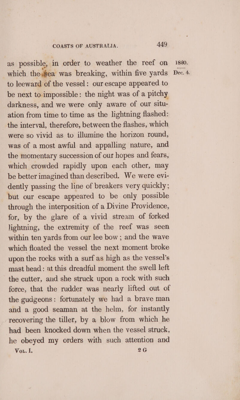 as possible, in order to weather the reef on to leeward of the vessel: our escape appeared to be next to impossible: the night was of a pitchy darkness, and we were only aware of our situ- ation from time to time as the lightning flashed: _ the interval, therefore, between the flashes, which were so vivid as to illumine the horizon round, was of a most awful and appalling nature, and the momentary succession of our hopes and fears, which crowded rapidly upon each other, may be better imagined than described. We were evi- dently passing the line of breakers very quickly; but our escape appeared to be only possible through the interposition of a Divine Providence, for, by the glare of a vivid stream of forked lightning, the extremity of the reef was seen within ten yards from our lee bow ; and the wave which floated the vessel the next moment broke upon the rocks with a surf as high as the vessel’s mast head: at this dreadful moment the swell left the cutter, aud she struck upon a rock with such force, that the rudder was nearly lifted out of the gudgeons: fortunately we had a brave man and a good seaman at the helm, for instantly recovering the tiller, by a blow from which he had been knocked down when the vessel struck, he obeyed my orders with such attention and Vou. I. 2G 1820.