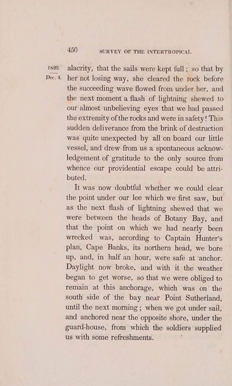 1820. Dec. 4. 450 SURVEY OF THE INTERTROPICAL alacrity, that the sails were kept full; so that by her not losing way, she cleared the rock before the succeeding wave flowed from under her, and the next moment a flash of lightning shewed to our almost unbelieving eyes that we had passed the extremity of the rocks and were in safety ! This sudden deliverance from the brink of destruction was quite unexpected by all on board our little vessel, and drew from us a spontaneous acknow- ledgement of gratitude to the only source from whence our providential escape could be attri- buted. It was now doubtful whether we could clear the point under our lee which we first saw, but as the next flash of lightning shewed that we were between the heads of Botany Bay, and that the point on which we had nearly been wrecked was, according to Captain Hunter’s plan, Cape Banks, its northern head, we’ bore up, and, in half an hour, were safe at ‘anchor. Daylight now broke, and with it the weather began to get worse, so that we were obliged to remain at this anchorage, which was on the south side of the bay near Point Sutherland, until the next morning ; when we got under sail, and anchored near the opposite shore, under the guard-house, from which the soldiers supplied us with some refreshments.