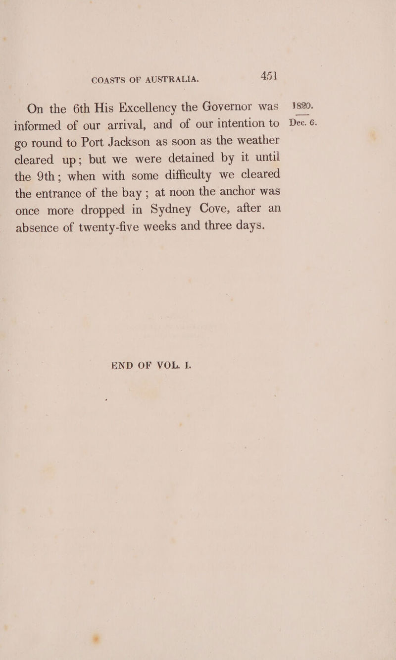 On the 6th His Excellency the Governor was go round to Port Jackson as soon as the weather cleared up; but we were detained by it until the 9th; when with some difficulty we cleared the entrance of the bay ; at noon the anchor was once more dropped in Sydney Cove, after an absence of twenty-five weeks and three days. END OF VOL. I. 1820.