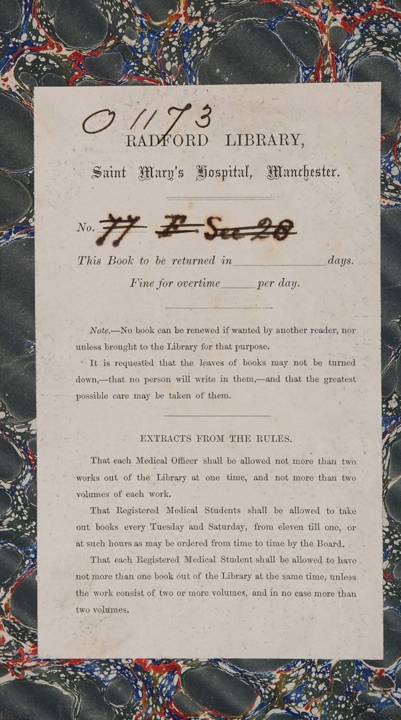 Saint Wary’s Hospital, Manchester. This Book to be returned in days. Fine for overtume per day. Note.—No book can be renewed if wanted by another reader, nor unless brought to the Library for that purpose. It is requested that the leaves of books may not be turned down,—that no person will write in them,—and that the greatest possible care may be taken of them. {XTRACTS FROM THE RULES. That each Medical Officer shall be allowed not more than two works out of the Library at one time, and not more than two volumes of each work. That Registered Medical Students shall be allowed to take out books every Tuesday and Saturday, from eleven till one, or at such hours as may be ordered from time to time by the Board. That each Registered Medical Student shall be allowed to have not more than one book out of the Library at the same time, unless the work consist of two or more volumes, and in no case more than two volumes.