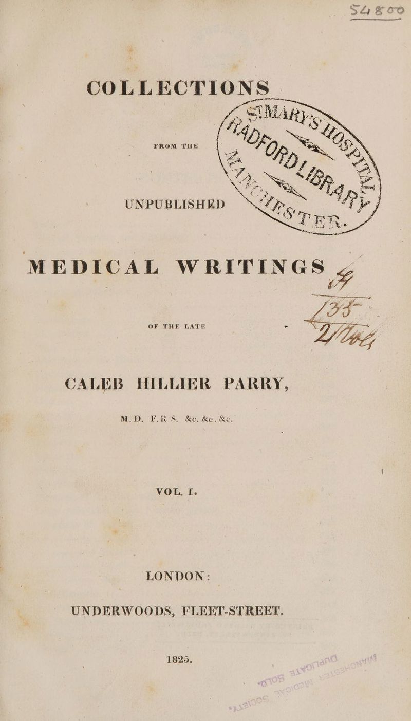 a ff Rh Phseirapit > et | os Kua? @ COLLECTIONS pee OMT AOE kay ; ™s FROM THE \ e “hk, kage , ie , f aN : a UNPUBLISHED OF THE LATE i JALEB HILLIER PARRY, M.D. FL.RS. &amp;e. &amp;e. &amp;e, VOL. I. LONDON: © UNDERWOODS, FLEKT-STREET. 1825.