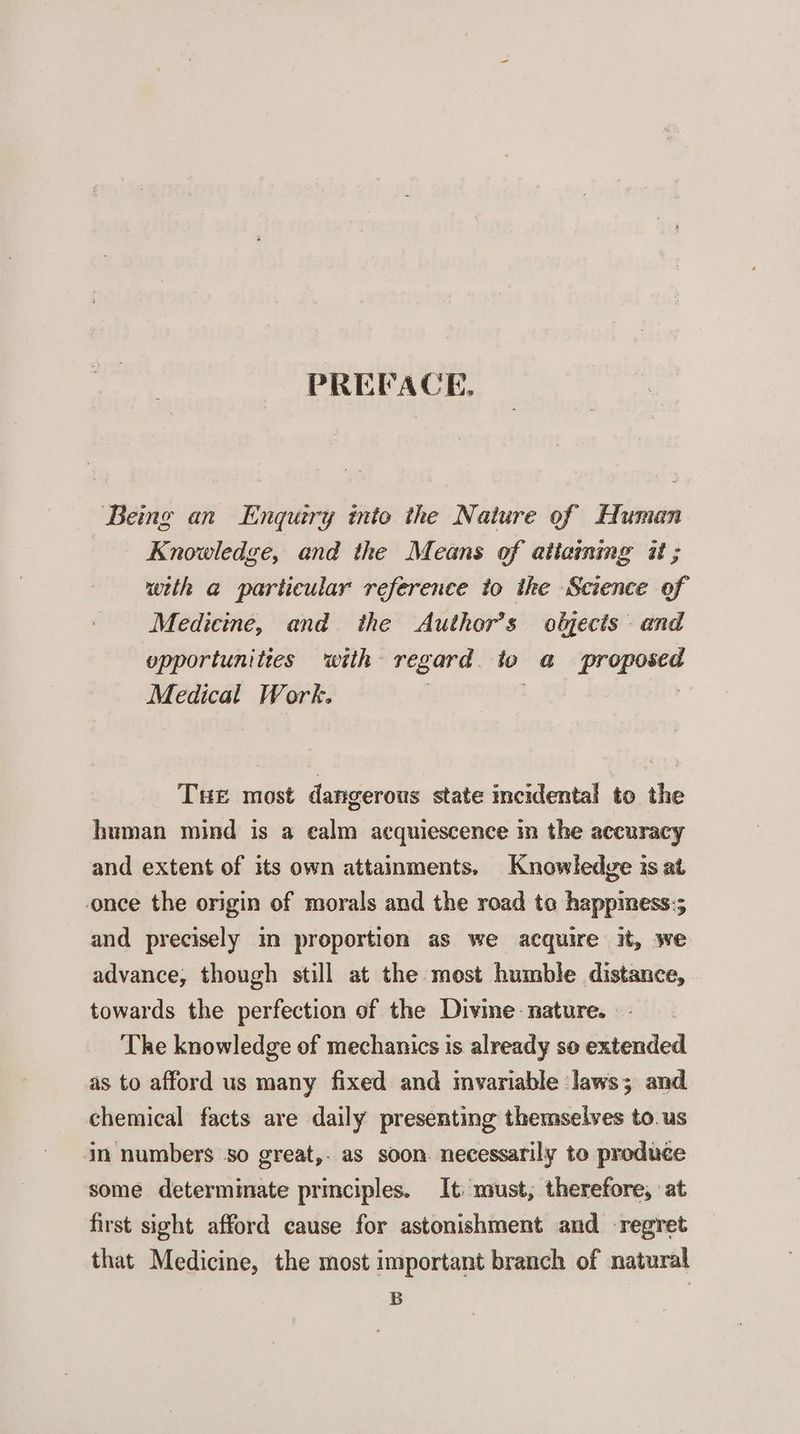 PREFACE. Being an Enquiry into the Nature of Human Knowledge, and the Means of attaining it ; with a particular reference to the Science of Medicine, and the Author’s oljecis and opportunities with regard. to a proposed Medical Work. : | THE most dangerous state incidental to the human mind is a ealm acquiescence m the accuracy and extent of its own attainments, Knowledge is at once the origin of morals and the road ta happimess:; and precisely im proportion as we acquire it, we advance, though still at the most humble distance, towards the perfection of the Divme nature. — The knowledge of mechanics is already so extended as to afford us many fixed and invariable laws; and. chemical facts are daily presenting themselves to. us in numbers so great,. as soon. necessarily to produce some determinate primciples. It: must, therefore, at first sight afford cause for astonishment and regret that Medicine, the most important branch of natural B