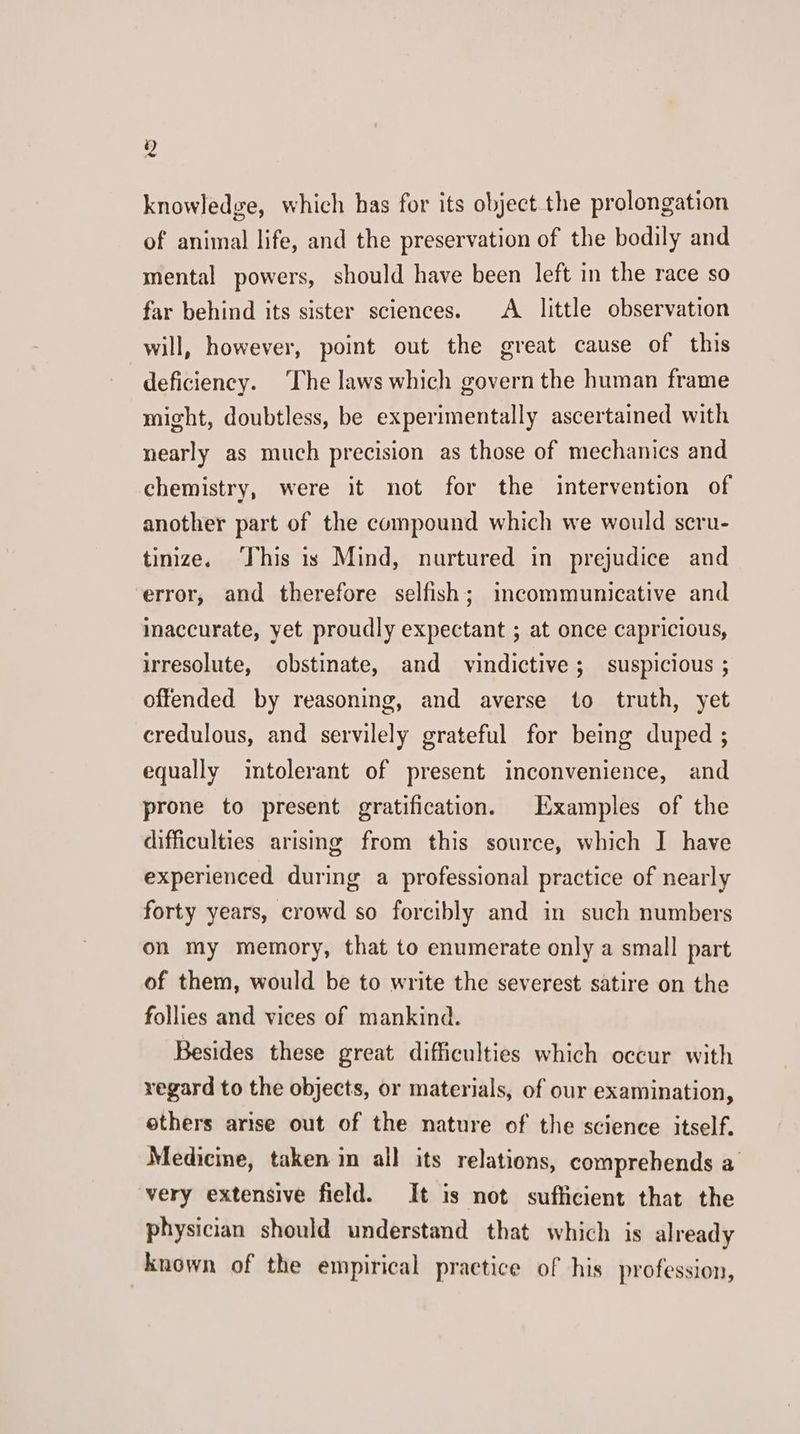 Z knowledge, which has for its object the prolongation of animal life, and the preservation of the bodily and mental powers, should have been left in the race so far behind its sister sciences. A little observation will, however, point out the great cause of this deficiency. The laws which govern the human frame might, doubtless, be experimentally ascertained with nearly as much precision as those of mechanics and chemistry, were it not for the intervention of another part of the compound which we would scru- tinize. ‘This is Mind, nurtured in prejudice and error, and therefore selfish; incommunicative and inaccurate, yet proudly expectant ; at once capricious, irresolute, obstinate, and vindictive; suspicious ; offended by reasoning, and averse to truth, yet credulous, and servilely grateful for being duped ; equally intolerant of present inconvenience, and prone to present gratification. Examples of the difficulties arising from this source, which I have experienced during a professional practice of nearly forty years, crowd so forcibly and in such numbers on my memory, that to enumerate only a small part of them, would be to write the severest satire on the follies and vices of mankind. Besides these great difficulties which occur with regard to the objects, or materials, of our examination, others arise out of the nature of the science itself. Medicine, taken in all its relations, comprehends a very extensive field. It is not sufficient that the physician should understand that which is already known of the empirical practice of his profession,