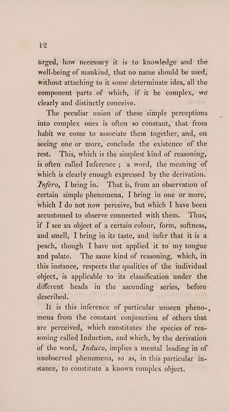 urged, how necessary it is to knowledge and the well-being of mankind, that no name should be used, without attaching to it some determinate idea, all the eomponent parts .of which, if it be complex, we clearly and distinctly conceive. | The peculiar union of these simple perceptions into complex ones is often so constant, that from habit we come to associate them together, and, on seeing one or more, conclude the existence of the rest. This, which is the simplest kind of reasoning, is often called Inference ; a word, the meaning of which is clearly enough expressed by the derivation. Infero, 1 bring in. ‘That is, from an observation of certain simple phenomena, I bring in one or more, which I do not now perceive, but which I have been accustomed to observe connected with them. Thus, if I see an object of a certain colour, form, softness, and smell, I bring in its taste, and infer that it is a peach, though I have not applied it to my tongue and palate. The same kind of reasoning, which, in this instance, respects the qualities of the individual object, is applicable to its classification under the different heads in the ascending series, before described. , It is this inference of particular unseen pheno-, mena from the constant conjunction of others that are perceived, which constitutes the species of rea- soning called Induction, and which, by the derivation of the word, Jnduco, implies a mental leading in of unobserved phenomena, so as, in this particular in- stance, to constitute a known complex object.