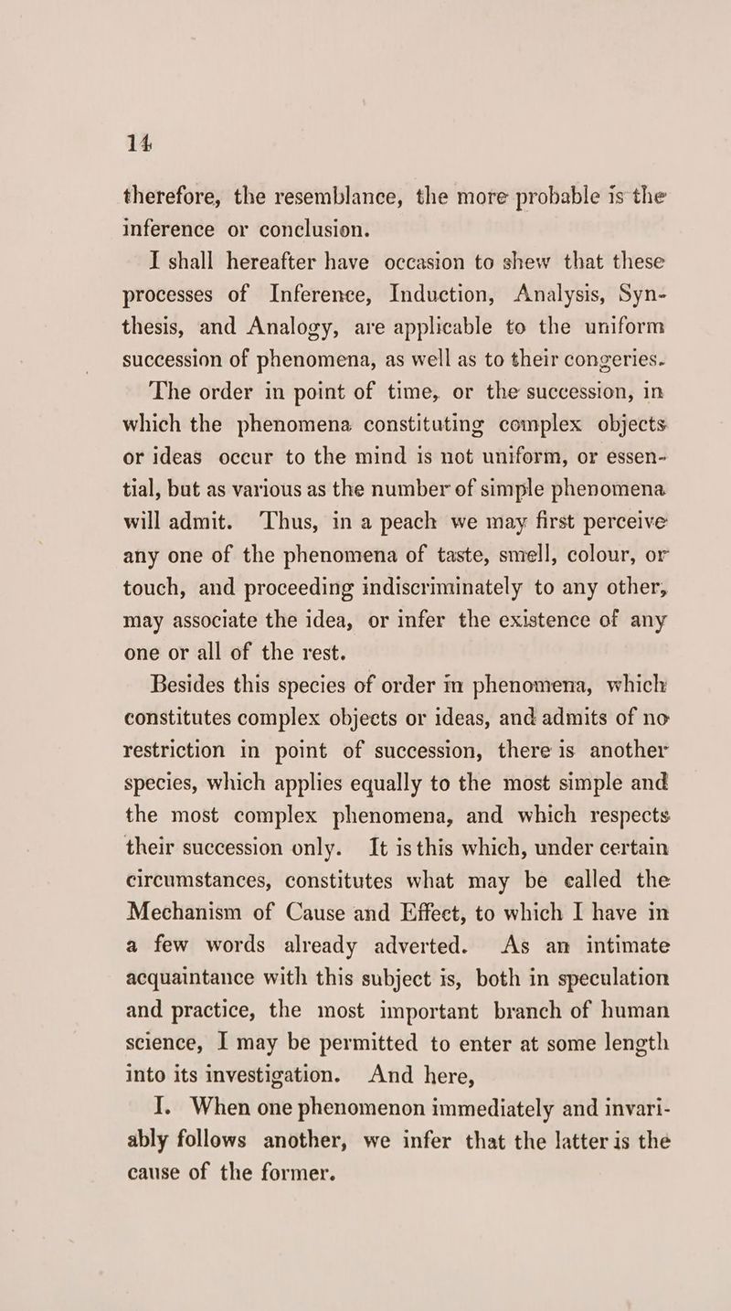 therefore, the resemblance, the more probable is the inference or conclusion. I shall hereafter have occasion to shew that these processes of Inference, Induction, Analysis, Syn- thesis, and Analogy, are applicable to the uniform succession of phenomena, as well as to their congeries. The order in point of time, or the succession, in which the phenomena constituting complex objects. or ideas occur to the mind is not uniform, or essen- tial, but as various as the number of simple phenomena will admit. ‘Thus, in a peach we may first perceive any one of the phenomena of taste, smell, colour, or touch, and proceeding indiscriminately to any other, may associate the idea, or infer the existence of any one or all of the rest. Besides this species of order im phenomena, which: constitutes complex objects or ideas, and admits of no restriction in point of succession, there is another species, which applies equally to the most simple and the most complex phenomena, and which respects their succession only. It is this which, under certain circumstances, constitutes what may be ealled the Mechanism of Cause and Effect, to which I have in a few words already adverted. As an intimate acquaintance with this subject is, both in speculation and practice, the most important branch of human science, I may be permitted to enter at some length into its investigation. And here, I. When one phenomenon immediately and invari- ably follows another, we infer that the latter is the cause of the former.