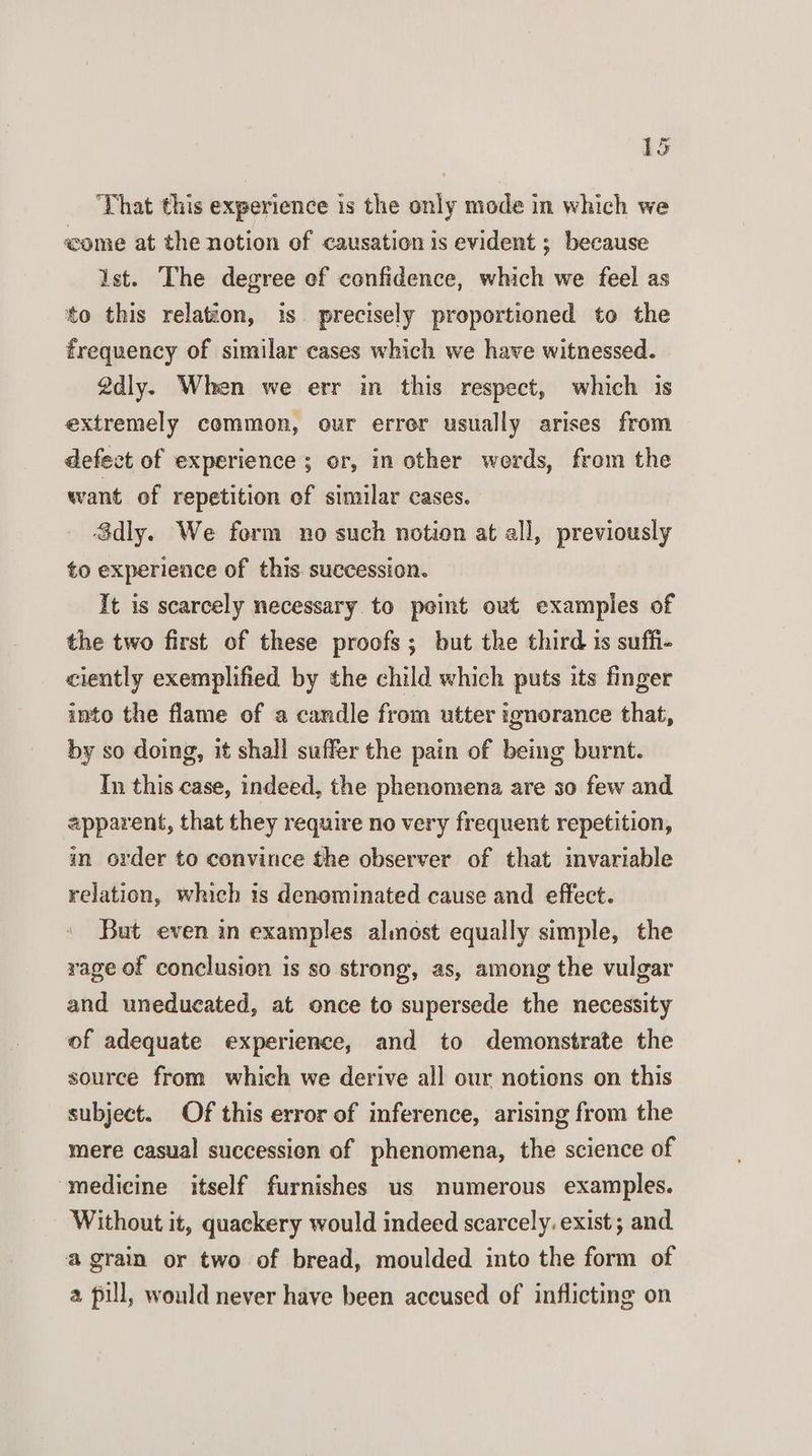 That this experience is the only mode in which we «come at the notion of causation is evident ; because ist. The degree ef confidence, which we feel as to this relation, is precisely proportioned to the frequency of similar cases which we have witnessed. 2dly. When we err in this respect, which is extremely common, our errer usually arises from defect of experience ; or, in other werds, from the want of repetition of similar cases. Sdly. We form no such notion at all, previously to experience of this. succession. It is scarcely necessary to peint out examples of the two first of these proofs; but the third 1s suffi- ciently exemplified by the child which puts its finger into the flame of a candle from utter ignorance that, by so doing, it shall suffer the pain of being burnt. Tn this case, indeed, the phenomena are so few and apparent, that they require no very frequent repetition, in order to convince the observer of that invariable relation, which is denominated cause and effect. But even in examples almost equally simple, the rage of conclusion is so strong, as, among the vulgar and uneducated, at once to supersede the necessity of adequate experience, and to demonstrate the source from which we derive all our notions on this subject. Of this error of inference, arising from the mere casual succession of phenomena, the science of ‘medicine itself furnishes us numerous examples. Without it, quackery would indeed scarcely. exist ; and a grain or two of bread, moulded into the form of a pill, would never have been accused of inflicting on
