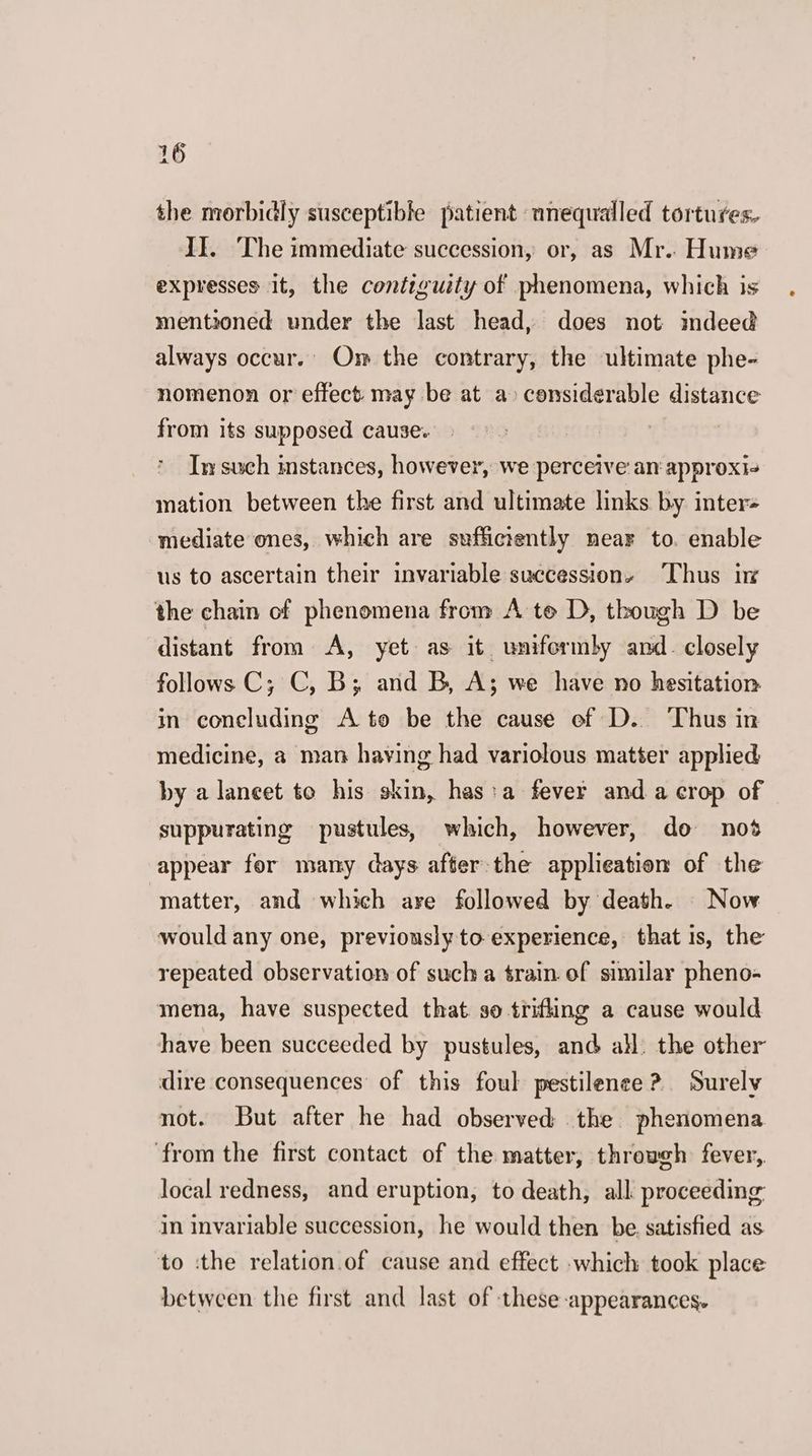 the morbidly susceptible patient unequalled tortures. II. The immediate succession, or, as Mr. Hume expresses it, the contiguity of phenomena, which is mentioned under the last head, does not mdeed always occur.’ Om the contrary, the ultimate phe- nomenon or effect may be at a» censiderable distance from its supposed cause. In such instances, however, we perceive an approxis mation between the first and ultimate links by inter« mediate ones, which are sufficiently near to. enable us to ascertain their invariable successions Thus in the chain of phenomena from A te D, though D be distant from <A, yet as it unifermby and. closely follows C; C, B; and B, A; we have no hesitation in concluding A to be the cause ef D. Thus in medicine, a man having had variolous matter applied by a lancet to his skin, has:a fever anda crop of suppurating pustules, which, however, do nos appear for many days after-the applieation of the matter, and which are followed by death. Now would any one, previously to experience, that is, the repeated observation of sucha train. of similar pheno- mena, have suspected that. so trifling a cause would have been succeeded by pustules, and all. the other dire consequences of this foul pestilence? Surely not. But after he had observed the phenomena from the first contact of the matter, throwch fever,. local redness, and eruption, to death, all proceeding in invariable succession, he would then be satisfied as to ‘the relation.of cause and effect which took place between the first and last of these appearances.