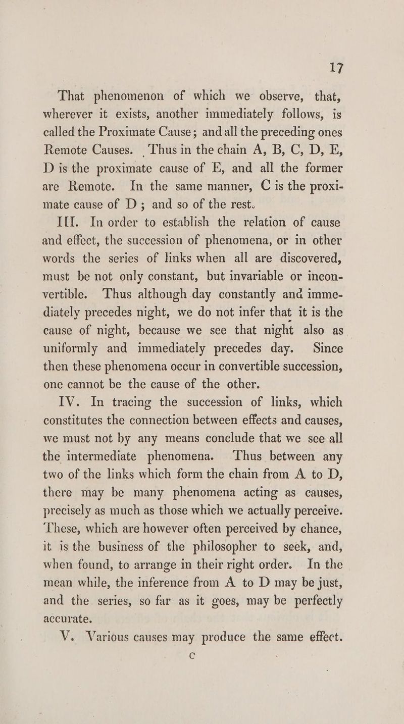 That phenomenon of which we observe, that, wherever it exists, another immediately follows, is called the Proximate Cause; and all the preceding ones Remote Causes. Thus in the chain A, B, C, D, E, D is the proximate cause of E, and all the former are Remote. In the same manner, C is the proxi- mate cause of D; and so of the rest. I{I. In order to establish the relation of cause and effect, the succession of phenomena, or in other words the series of links when all are discovered, must be not only constant, but invariable or incon- vertible. Thus although day constantly and imme- diately precedes night, we do not infer that it is the cause of night, because we see that night also as uniformly and immediately precedes day. Since then these phenomena occur in convertible succession, one cannot be the cause of the other. IV. In tracing the succession of links, which constitutes the connection between effects and causes, we must not by any means conclude that we see all the intermediate phenomena. ‘Thus between any two of the links which form the chain from A to D, there may be many phenomena acting as causes, precisely as much as those which we actually perceive. ‘These, which are however often perceived by chance, it is the business of the philosopher to seek, and, when found, to arrange in their right order. In the mean while, the inference from A to D may be just, and the series, so far as it goes, may be perfectly accurate. V. Various causes may produce the same effect. G