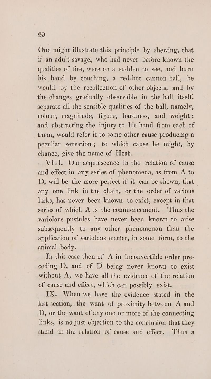 One might illustrate this principle by shewing, that if an adult savage, who had never before known the qualities of fire, were on a sudden to see, and barn his hand by touching, a red-hot cannon ball, he would, by the recoilection of other objects, and by the changes gradually observable in the ball itself, separate all the sensible qualities of the ball, namely, colour, magnitude, figure, hardness, and weight ; and abstracting the injury to his hand from each of them, would refer it to some other cause producing a peculiar sensation; to which cause he might, by chance, give the name of Heat. VIII. Our acquiescence in the relation of cause and effect in any series of phenomena, as from A to D, will be the more perfect if it can be shewn, that any one link in the chain, or the order of various links, has never been known to exist, except in that series of which A is the commencement. ‘Thus the variolous pustules have never been known to arise subsequently to any other phenomenon than the application of variolous matter, in some form, to the animal body. In this case then of A in inconvertible order pre- ceding D, and of D being never known to exist without A, we have all the evidence of the relation of cause and effect, which can possibly exist. IX. When we have the evidence stated in the Jast section, the want of proximity between A and D, or the want of any one or more of the connecting links, is no just objection to the conclusion that they stand in the relation of cause and effect. ‘Thus a