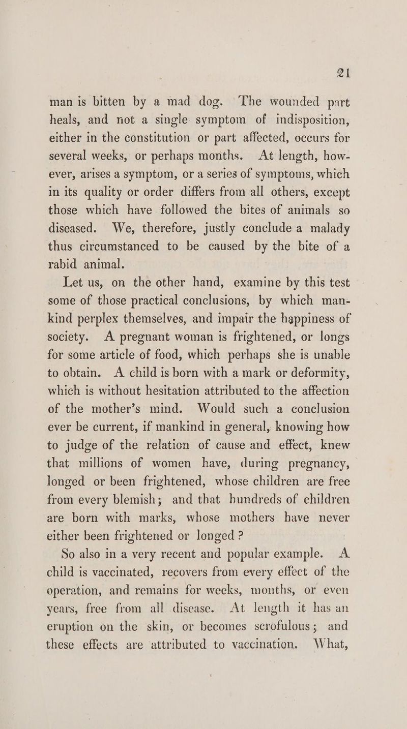 ar man is bitten by a mad dog. The wounded part heals, and not a single symptom of indisposition, either in the constitution or part affected, occurs for several weeks, or perhaps months. At length, how- ever, arises a symptom, or a series of symptoms, which in its quality or order differs from all others, except those which have followed the bites of animals so diseased. We, therefore, justly conclude a malady thus circumstanced to be caused by the bite of a rabid animal. Let us, on the other hand, examine by this test some of those practical conclusions, by which man- kind perplex themselves, and impair the happiness of society. A pregnant woman is frightened, or longs for some article of food, which perhaps she is unable to obtain. A child is born with a mark or deformity, which is without hesitation attributed to the affection of the mother’s mind. Would such a conclusion ever be current, if mankind in general, knowing how to judge of the relation of cause and effect, knew that millions of women have, during pregnancy, longed or been frightened, whose children are free from every blemish; and that hundreds of children are born with marks, whose mothers have never either been frightened or longed ? So also in a very recent and popular example. A child is vaccinated, recovers from every effect of the operation, and remains for weeks, months, or even years, free from all disease. At length it has an eruption on the skin, or becomes scrofulous; and these effects are attributed to vaccination. What,