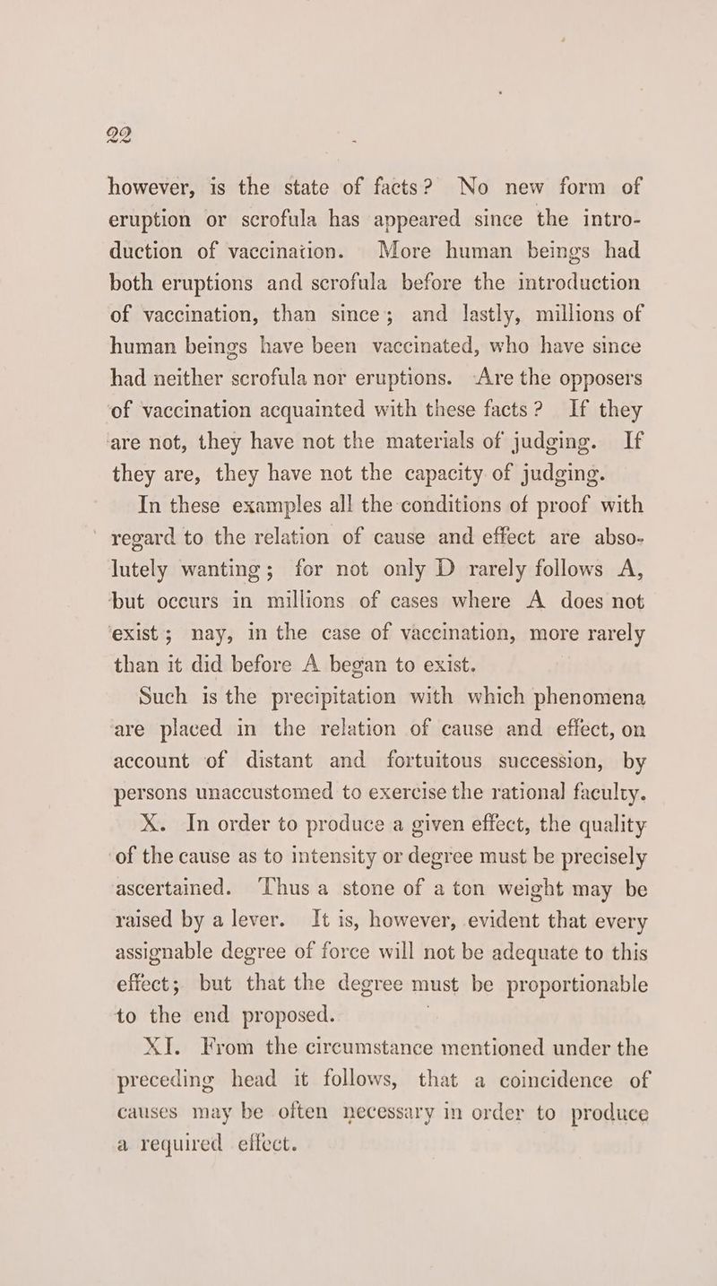 fee however, is the state of facts? No new form of eruption or scrofula has appeared since the intro- duction of vaccination. More human beings had both eruptions and scrofula before the introduction of vaccination, than since; and lastly, millions of human beings have been vaccinated, who have since had neither scrofula nor eruptions. Are the opposers of vaccination acquainted with these facts? If they are not, they have not the materials of judging. If they are, they have not the capacity of judging. In these examples all the conditions of proof with regard to the relation of cause and effect are abso- lutely wanting; for not only D rarely follows A, but occurs in millions of cases where A does not ‘exist; nay, in the case of vaccination, more rarely than it did before A began to exist. Such is the precipitation with which phenomena are placed in the relation of cause and effect, on account of distant and fortuitous succession, by persons unaccustomed to exercise the rational faculty. X. In order to produce a given effect, the quality of the cause as to intensity or degree must be precisely ascertained. ‘hus a stone of a ton weight may be raised by a lever. It is, however, evident that every assignable degree of force will not be adequate to this effect; but that the degree must be proportionable to the end proposed. | XI. From the circumstance mentioned under the preceding head it follows, that a coincidence of causes may be often necessary in order to produce a required effect.