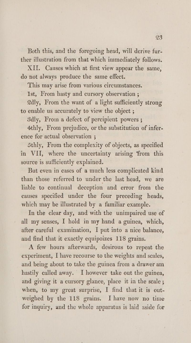 Both this, and the foregoing head, will derive fur- ther illustration from that which immediately follows. XII. Causes which at first view appear the same, do not always produce the same effect. This may arise from various circumstances. Ist, From hasty and cursory observation ; Qdly, Irom the want of a light sufficiently strong to enable us accurately to view the object ; 3dly, From a defect of percipient powers ; 4thly, From prejudice, or the substitution of infer- ence for actual observation ; Sthly, From the complexity of objects, as specified in VII, where the uncertainty arising from this source is sufficiently explained. But even in cases of a much less complicated kind than those referred to under the last head, we are liable to continual deception and error from the causes specified under the four preceding heads, which may be illustrated by a familiar example. In the clear day, and with the unimpaired use of all my senses, I hold in my hand a guinea, which, after careful examination, I put into a nice balance, and find that it exactly equipoizes 118 grains. A few hours afterwards, desirous to repeat the experiment, I have recourse to the weights and scales, and being about to take the guinea from a drawer am hastily called away. I however take out the guinea, and giving it a cursory glance, place it in the scale; when, to my great surprise, I find that it is out- weighed by the 118 grains. I have now no time for inquiry, and the whole apparatus is laid aside for