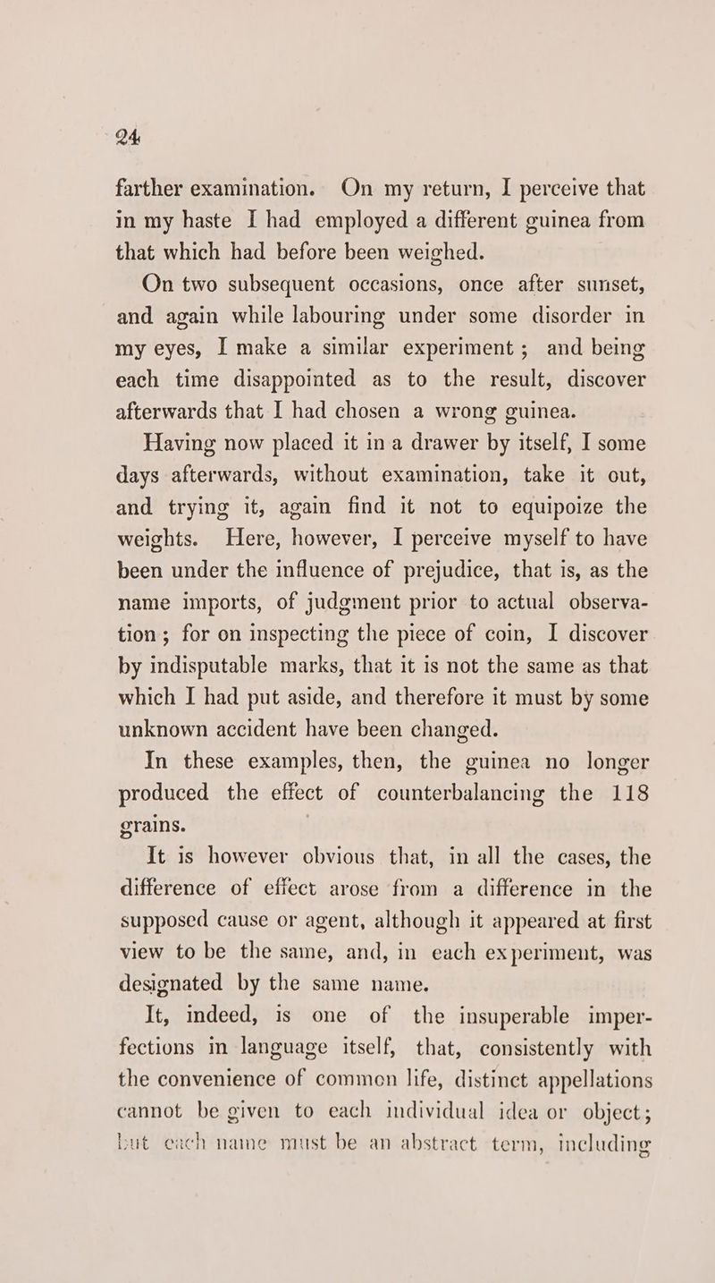 farther examination. On my return, I perceive that in my haste I had employed a different guinea from that which had before been weighed. On two subsequent occasions, once after sunset, and again while labouring under some disorder in my eyes, I make a similar experiment; and being each time disappointed as to the result, discover afterwards that I had chosen a wrong guinea. Having now placed it in a drawer by itself, I some days afterwards, without examination, take it out, and trying it, again find it not to equipoize the weights. Here, however, I perceive myself to have been under the influence of prejudice, that is, as the name imports, of judgment prior to actual observa- tion; for on inspecting the piece of coin, I discover by indisputable marks, that it is not the same as that which I had put aside, and therefore it must by some unknown accident have been changed. In these examples, then, the guinea no longer produced the effect of counterbalancing the 118 grains. | It is however obvious that, in all the cases, the difference of effect arose from a difference in the supposed cause or agent, although it appeared at first view to be the same, and, in each experiment, was designated by the same name. It, indeed, is one of the insuperable imper- fections in language itself, that, consistently with the convenience of common life, distinct appellations cannot be given to each individual idea or object; but each name must be an abstract term, including
