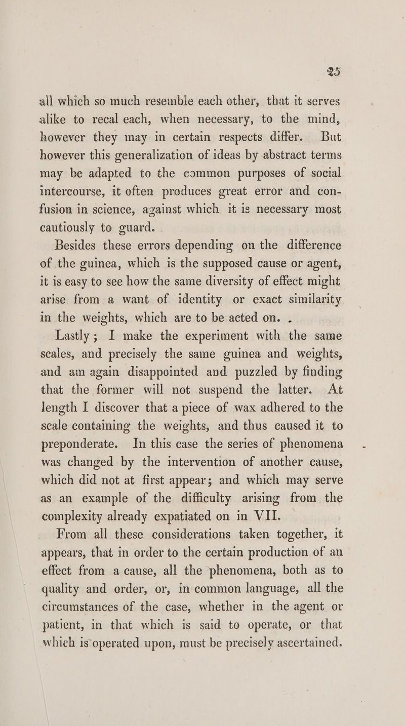 @ all which so much resemble each other, that it serves alike to recal each, when necessary, to the mind, however they may in certain respects differ. But however this generalization of ideas by abstract terms may be adapted to the common purposes of social intercourse, it often produces great error and con- fusion in science, against which it is necessary most cautiously to guard. Besides these errors depending on the difference of the guinea, which is the supposed cause or agent, it is easy to see how the same diversity of effect might arise from a want of identity or exact similarity in the weights, which are to be acted on. . Lastly ; I make the experiment with the same scales, and precisely the same guinea and weights, and am again disappointed and puzzled by finding that the former will not suspend the latter. At length I discover that a piece of wax adhered to the scale containing the weights, and thus caused it to preponderate. In this case the series of phenomena was changed by the intervention of another cause, which did not at first appear; and which may serve as an example of the difficulty arising from the complexity already expatiated on in VII. From all these considerations taken together, it appears, that in order to the certain production of an effect from a cause, all the phenomena, both as to quality and order, or, in common language, all the circumstances of the case, whether in the agent or patient, in that which is said to operate, or that which is operated upon, must be precisely ascertained.