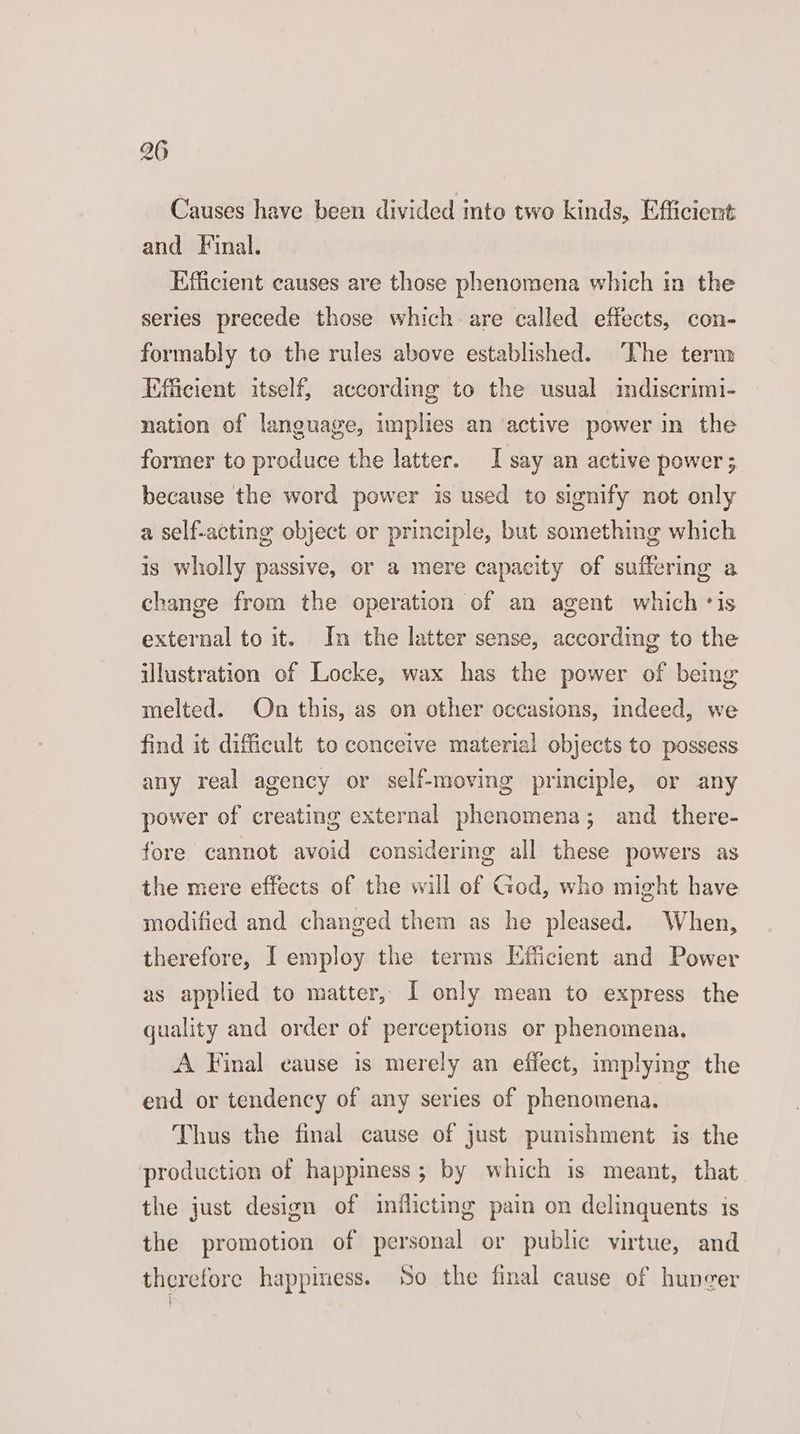 Causes have been divided into two kinds, Efficient and Final. Efficient causes are those phenomena which in the series precede those which-are called effects, con- formably to the rules above established. ‘The term Efficient itself, according to the usual mdiscrimi- nation of language, implies an ‘active power in the former to produce the latter. I say an active power; because the word power is used to signify not only a self-acting object or principle, but something which 1s wholly passive, or a mere capacity of suffering a change from the operation of an agent which ‘is external to it. In the latter sense, according to the illustration of Locke, wax has the power of being melted. On this, as on other occasions, indeed, we find it difficult to conceive material objects to possess any real agency or self-moving principle, or any power of creating external phenomena; and there- fore cannot avoid considering all these powers as the mere effects of the will of God, who might have modified and changed them as he pleased. When, therefore, [ employ the terms Efficient and Power as applied to matter, I only mean to express the quality and order of perceptions or phenomena. A Final eause is merely an effect, implying the end or tendency of any series of phenomena. Thus the final cause of just punishment is the production of happiness; by which is meant, that the just design of inflicting pain on delinquents is the promotion of personal or public virtue, and therefore happiness. So the final cause of hunger