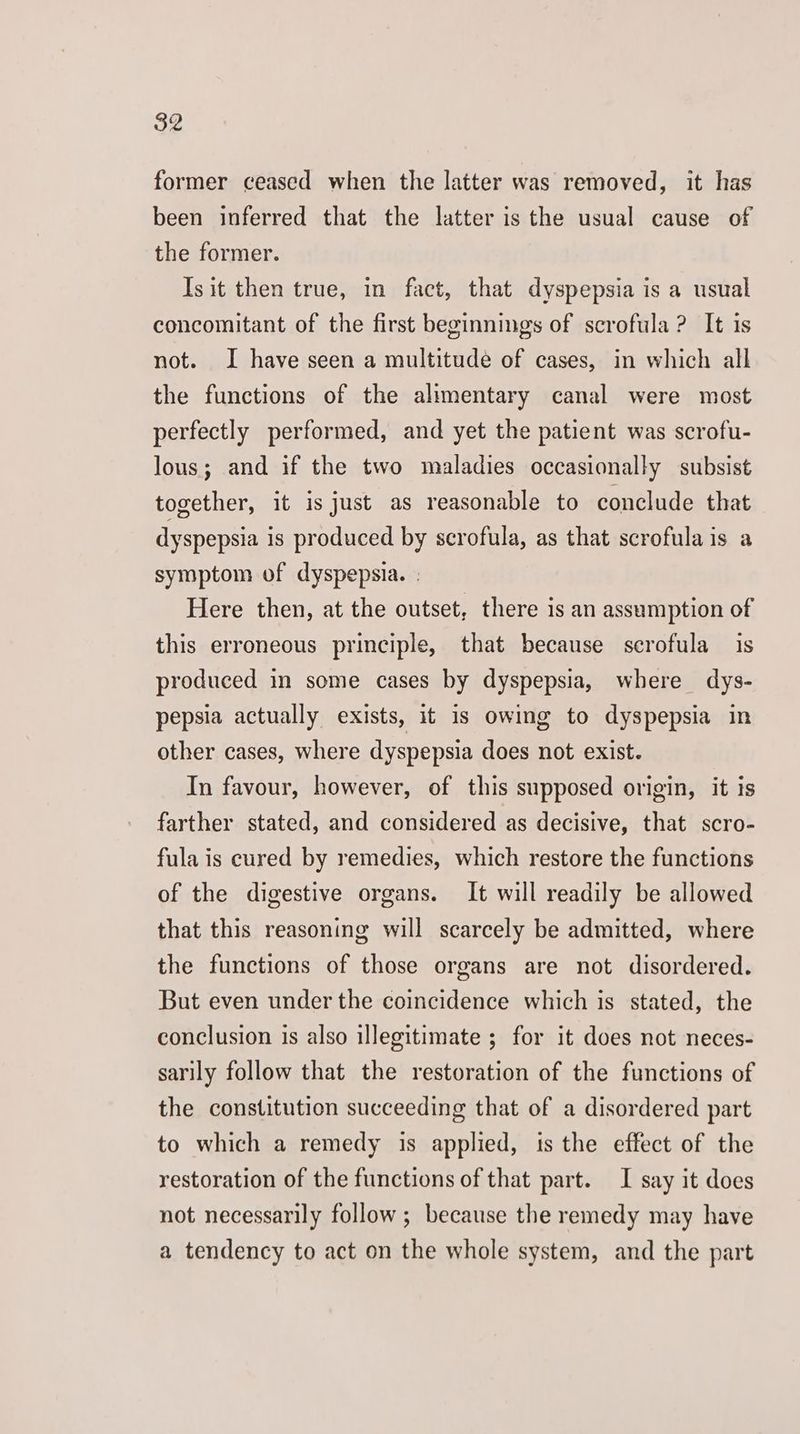 former ceased when the latter was removed, it has been inferred that the latter is the usual cause of the former. Isit then true, in fact, that dyspepsia is a usual concomitant of the first beginnings of scrofula ? It is not. I have seen a multitude of cases, in which all the functions of the alimentary canal were most perfectly performed, and yet the patient was scrofu- lous; and if the two maladies occasionally subsist together, it is just as reasonable to conclude that dyspepsia is produced by scrofula, as that scrofula is a symptom of dyspepsia. ; Here then, at the outset, there is an assumption of this erroneous principle, that because scrofula is produced in some cases by dyspepsia, where dys- pepsia actually exists, it is owing to dyspepsia in other cases, where dyspepsia does not exist. In favour, however, of this supposed origin, it ts farther stated, and considered as decisive, that scro- fula is cured by remedies, which restore the functions of the digestive organs. It will readily be allowed that this reasoning will scarcely be admitted, where the functions of those organs are not disordered. But even under the coincidence which is stated, the conclusion is also illegitimate ; for it does not neces- sarily follow that the restoration of the functions of the constitution succeeding that of a disordered part to which a remedy is applied, is the effect of the restoration of the functions of that part. I say it does not necessarily follow ; because the remedy may have a tendency to act on the whole system, and the part