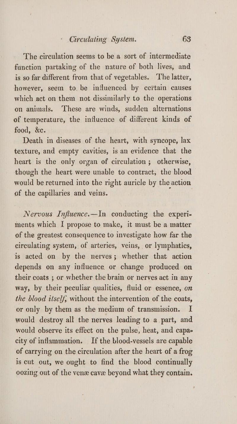 The circulation seems to be a sort of intermediate function partaking of the nature of both lives, and is so far different from that of vegetables. ‘The latter, however, seem to. be influenced by certain causes which act on them not dissimilarly to the operations on animals. These are winds, sudden alternations of temperature, the influence of different kinds of food, &c. Death in diseases of the heart, with syncope, lax texture, and empty cavities, is an evidence that the heart is the only organ of circulation; otherwise, though the heart were unable to contract, the blood would be returned into the right auricle by the action of the capillaries and veins. Nervous Influence.—In conducting the experi- ments which I propose to make, it must be a matter of the greatest consequence to investigate how far the circulating system, of arteries, veins, or lymphatics, is acted on by the nerves; whether that action depends on any influence or change produced on their coats ; or whether the brain or nerves act in any way, by their peculiar qualities, fluid or essence, on the blood itself, without the intervention of the coats, or only by them as the medium of transmission. I would destroy all the nerves leading to a part, and would observe its effect on the pulse, heat, and capa- city of inflammation. If the blood-vessels are capable of carrying on the circulation after the heart of a frog is cut out, we ought to find the blood continually oozing out of the ven cave beyond what they contain.