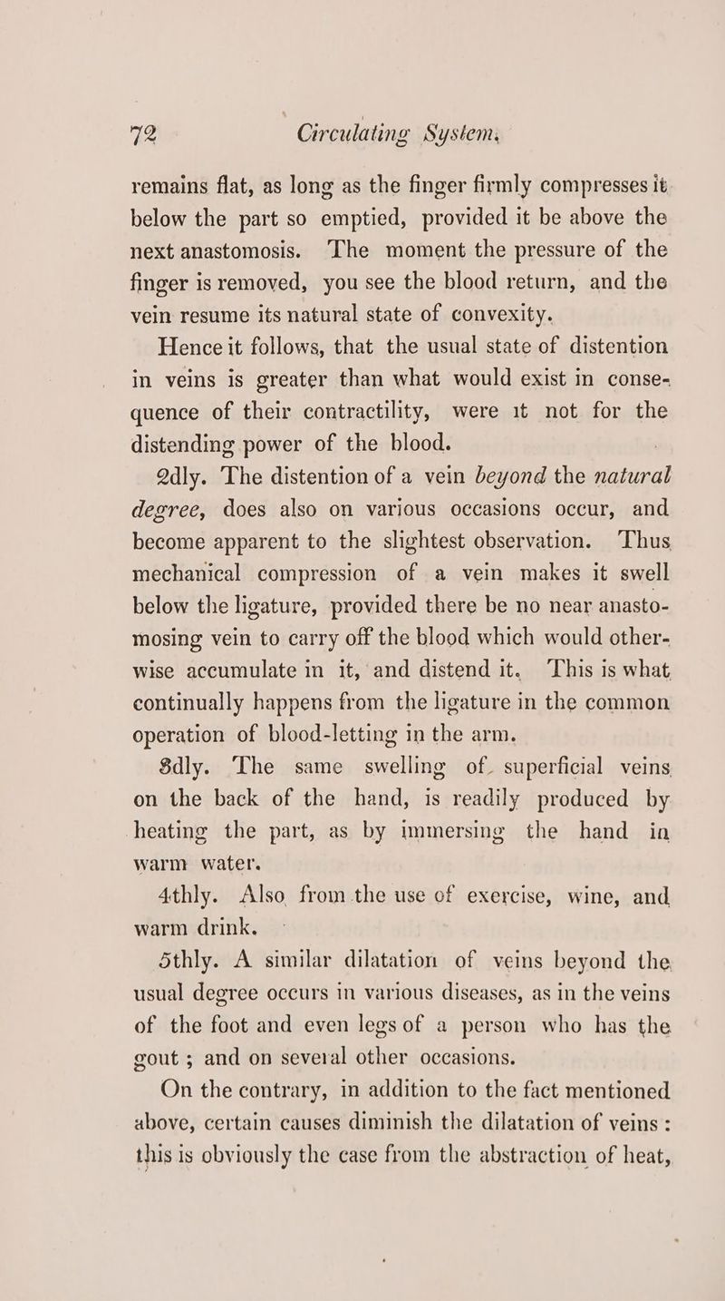 remains flat, as long as the finger firmly compresses it below the part so emptied, provided it be above the next anastomosis. ‘The moment the pressure of the finger is removed, you see the blood return, and the vein resume its natural state of convexity. Hence it follows, that the usual state of distention in veins is greater than what would exist in conse- quence of their contractility, were it not for the distending power of the blood. Qdly. The distention of a vein beyond the ere degree, does also on various occasions occur, and become apparent to the slightest observation. Thus mechanical compression of a vein makes it swell below the ligature, provided there be no near anasto- mosing vein to carry off the blood which would other- wise accumulate in it, and distend it. ‘his is what continually happens from the ligature in the common operation of blood-letting in the arm. 8dly. The same swelling of. superficial veins on the back of the hand, is readily produced by heating the part, as by immersing the hand in warm water. 4thly. Also from the use of exercise, wine, and warm drink, Sthly. A similar dilatation of veins beyond the usual degree occurs in various diseases, as in the veins of the foot and even legs of a person who has the gout ; and on several other occasions. On the contrary, in addition to the fact mentioned above, certain causes diminish the dilatation of veins : this is obviously the case from the abstraction of heat,