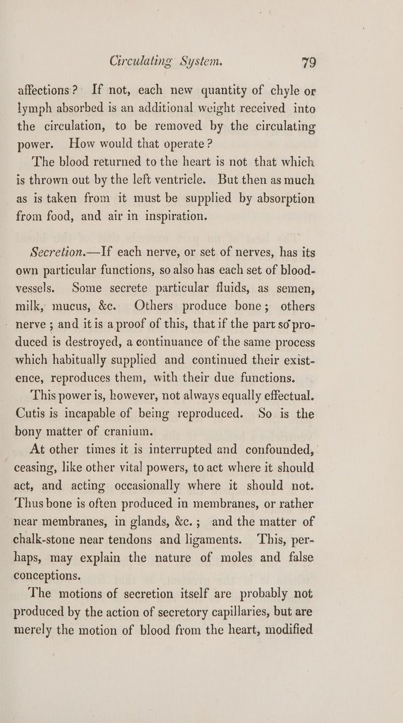 affections? If not, each new quantity of chyle or lymph absorbed is an additional weight received into the circulation, to be removed by the circulating power. How would that operate ? The blood returned to the heart is not that which is thrown out by the left ventricle. But then as much as is taken from it must be supplied by absorption from food, and air in inspiration. Secretion.—If each nerve, or set of nerves, has its own particular functions, so also has each set of blood- vessels. Some secrete particular fluids, as semen, milk, mucus, &c. Others produce bone; others - nerve ; and itis a proof of this, that if the part so pro- duced is destroyed, a continuance of the same process which habitually supplied and continued their exist- ence, reproduces them, with their due functions. This power is, however, not always equally effectual. Cutis is incapable of being reproduced. So is the bony matter of cranium. At other times it is interrupted and confounded, | ceasing, like other vital powers, to act where it should act, and acting occasionally where it should not. Thus bone is often produced in membranes, or rather near membranes, in glands, &c.; and the matter of chalk-stone near tendons and ligaments. ‘This, per- haps, may explain the nature of moles and false conceptions. The motions of secretion itself are probably not produced by the action of secretory capillaries, but are merely the motion of blood from the heart, modified