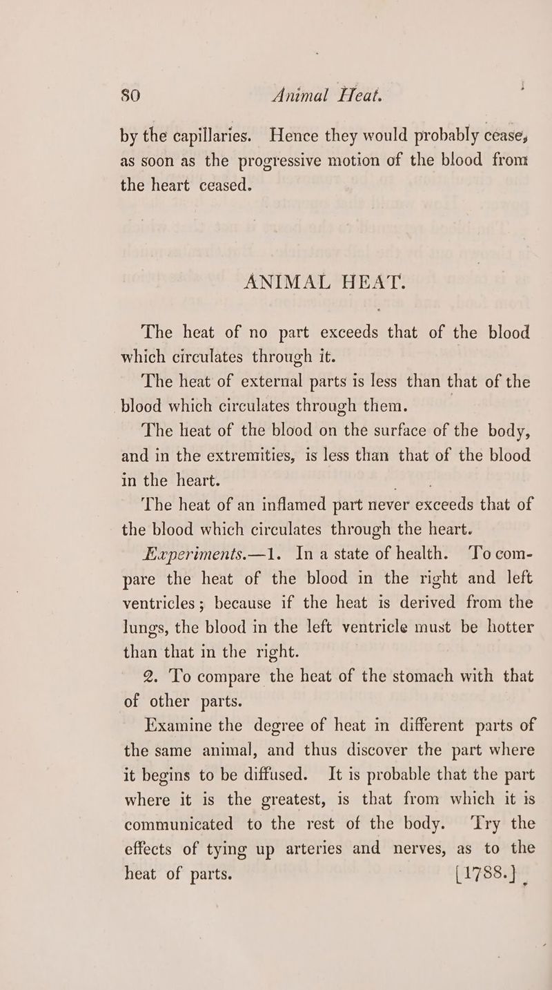 by the capillaries. Hence they would probably cease, as soon as the progressive motion of the blood from the heart ceased. ANIMAL HEAT. The heat of no part exceeds that of the blood which circulates through it. The heat of external parts is less than that of the blood which circulates through them. | The heat of the blood on the surface of the body, and in the extremities, is less than that of the blood in the heart. her: The heat of an inflamed part never exceeds that of the blood which circulates through the heart. Experiments.—1. Ina state of health. ‘To com- pare the heat of the blood in the right and left ventricles ; because if the heat is derived from the lungs, the blood in the left ventricle must be hotter than that in the right. 2. 'To compare the heat of the stomach with that of other parts. Examine the degree of heat in different parts of the same animal, and thus discover the part where it begins to be diffused. It is probable that the part where it is the greatest, is that from which it is communicated to the rest of the body. ‘Try the effects of tying up arteries and nerves, as to the heat of parts. [1788.} |