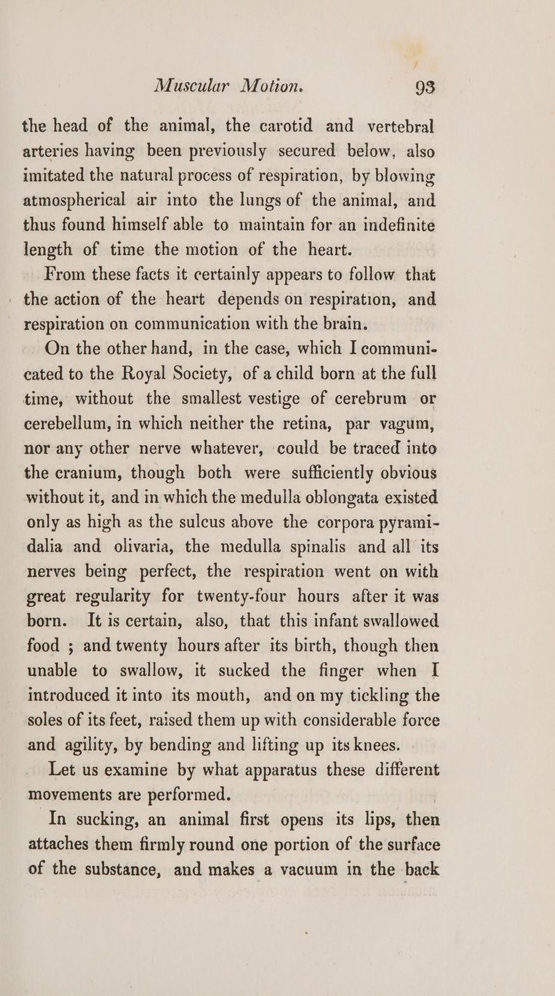 j Muscular Motion. 93 the head of the animal, the carotid and _ vertebral arteries having been previously secured below, also imitated the natural process of respiration, by blowing atmospherical air into the lungs of the animal, and thus found himself able to maintain for an indefinite length of time the motion of the heart. From these facts it certainly appears to follow that _ the action of the heart depends on respiration, and respiration on communication with the brain. On the other hand, in the case, which I communi- cated to the Royal Society, of a child born at the full time, without the smallest vestige of cerebrum or cerebellum, in which neither the retina, par vagum, nor any other nerve whatever, could be traced into the cranium, though both were sufficiently obvious without it, and in which the medulla oblongata existed only as high as the sulcus above the corpora pyrami- dalia and olivaria, the medulla spinalis and all its nerves being perfect, the respiration went on with great regularity for twenty-four hours after it was born. It is certain, also, that this infant swallowed food ; and twenty hours after its birth, though then unable to swallow, it sucked the finger when I introduced it into its mouth, and on my tickling the soles of its feet, raised them up with considerable force and agility, by bending and lifting up its knees. Let us examine by what apparatus these different movements are performed. In sucking, an animal first opens its lips, bien attaches them firmly round one portion of the surface of the substance, and makes a vacuum in the back