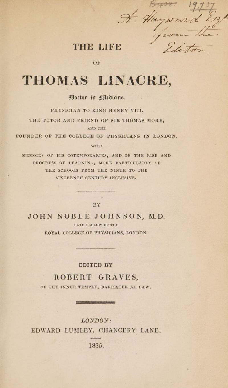THE LIFE oe Ss oy, OF THOMAS LINACRE, Boctor tn Medicine, PHYSICIAN TO KING HENRY VIII. THE TUTOR AND FRIEND OF SIR THOMAS MORE, AND. THE FOUNDER OF THE COLLEGE OF PHYSICIANS IN LONDON. WITH MEMOIRS OF HIS COTEMPORARIES, AND OF THE RISE AND PROGRESS OF LEARNING, MORE PARTICULARLY OF THE SCHOOLS FROM THE NINTH TO THE SIXTEENTH CENTURY INCLUSIVE. BY JOHN NOBLE JOHNSON, M.D. LATE FELLOW OF THE ROYAL COLLEGE OF PHYSICIANS, LONDON. EDITED BY ROBERT GRAVES, OF THE INNER TEMPLE, BARRISTER AT LAW. LONDON: EDWARD LUMLEY, CHANCERY LANE. 1835.