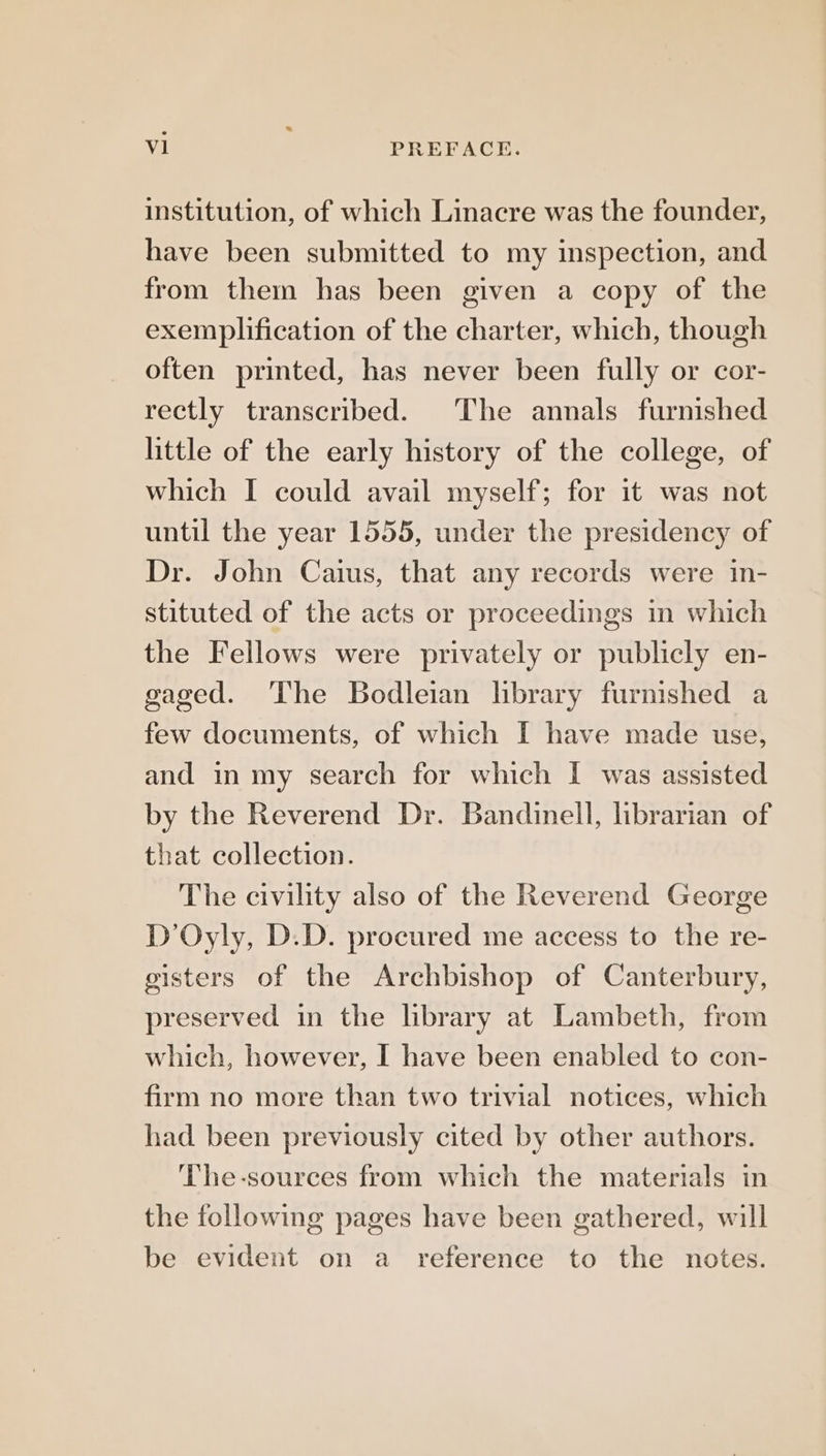 institution, of which Linacre was the founder, have been submitted to my inspection, and from them has been given a copy of the exemplification of the charter, which, though often printed, has never been fully or cor- rectly transcribed. The annals furnished little of the early history of the college, of which I could avail myself; for it was not until the year 1555, under the presidency of Dr. John Caius, that any records were in- stituted of the acts or proceedings in which the Fellows were privately or publicly en- gaged. The Bodleian hbrary furnished a few documents, of which I have made use, and in my search for which I was assisted by the Reverend Dr. Bandinell, librarian of that collection. The civility also of the Reverend George D’Oyly, D.D. procured me access to the re- gisters of the Archbishop of Canterbury, preserved in the library at Lambeth, from which, however, I have been enabled to con- firm no more than two trivial notices, which had been previously cited by other authors. The-sources from which the materials in the following pages have been gathered, will be evident on a reference to the notes.
