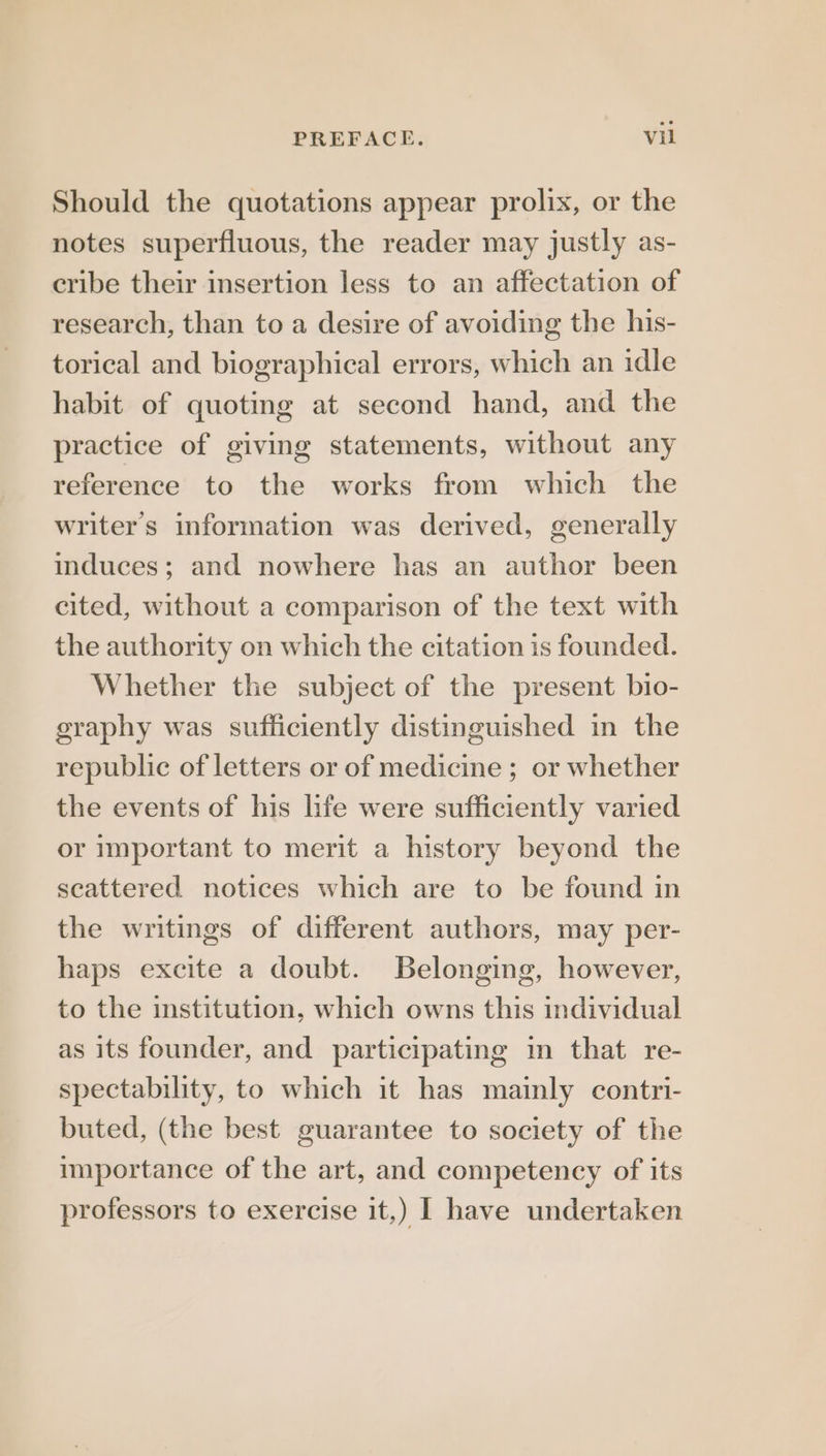Should the quotations appear prolix, or the notes superfluous, the reader may justly as- cribe their insertion less to an affectation of research, than to a desire of avoiding the his- torical and biographical errors, which an idle habit of quoting at second hand, and the practice of giving statements, without any reference to the works from which the writer's information was derived, generally induces; and nowhere has an author been cited, without a comparison of the text with the authority on which the citation is founded. Whether the subject of the present bio- eraphy was sufficiently distinguished in the republic of letters or of medicine ; or whether the events of his life were sufficiently varied or important to merit a history beyond the scattered notices which are to be found in the writings of different authors, may per- haps excite a doubt. Belonging, however, to the institution, which owns this individual as its founder, and participating in that. re- spectability, to which it has mainly contri- buted, (the best guarantee to society of the importance of the art, and competency of its professors to exercise it,) I have undertaken