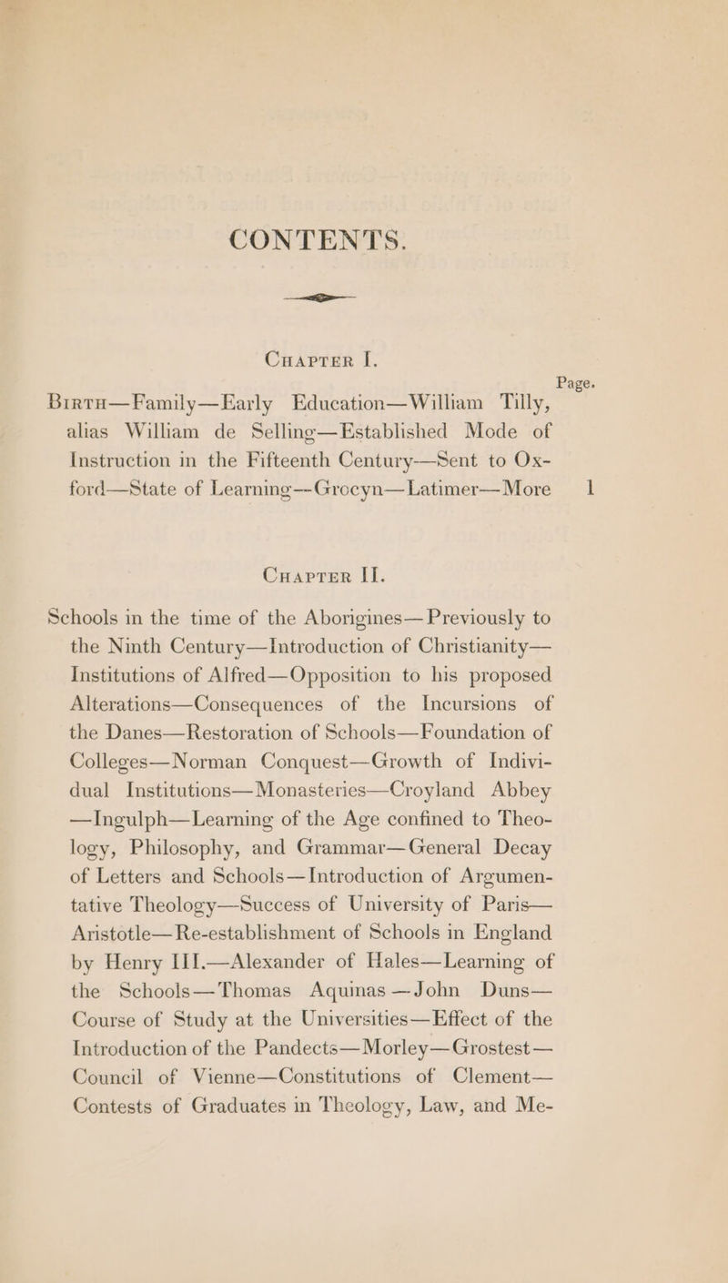 CONTENTS. Cuapter I. Page. Birto—Family—Early Education—William Tilly, alias William de Selling—Established Mode of Instruction in the Fifteenth Century—Sent to Ox- ford—State of Learning—-Grocyn—Latimer—More 1 CuaprTer II. Schools in the time of the Aborigines— Previously to the Ninth Century—Introduction of Christianity— Institutions of Alfred—Opposition to his proposed Alterations—Consequences of the Incursions of the Danes—Restoration of Schools—Foundation of Colleges—Norman Conquest—Growth of Indivi- dual Institutions— Monasteries—Croyland Abbey —Ingulph—Learning of the Age confined to Theo- logy, Philosophy, and Grammar— General Decay of Letters and Schools—Introduction of Argumen- tative Theology—Success of University of Paris— Aristotle—Re-establishment of Schools in England by Henry III. the Schools—Thomas Aquinas —John Duns— Course of Study at the Universities—Effect of the Introduction of the Pandects—Morley—Grostest — Alexander of Hales—Learning of Council of Vienne—Constitutions of Clement— Contests of Graduates in Theology, Law, and Me-