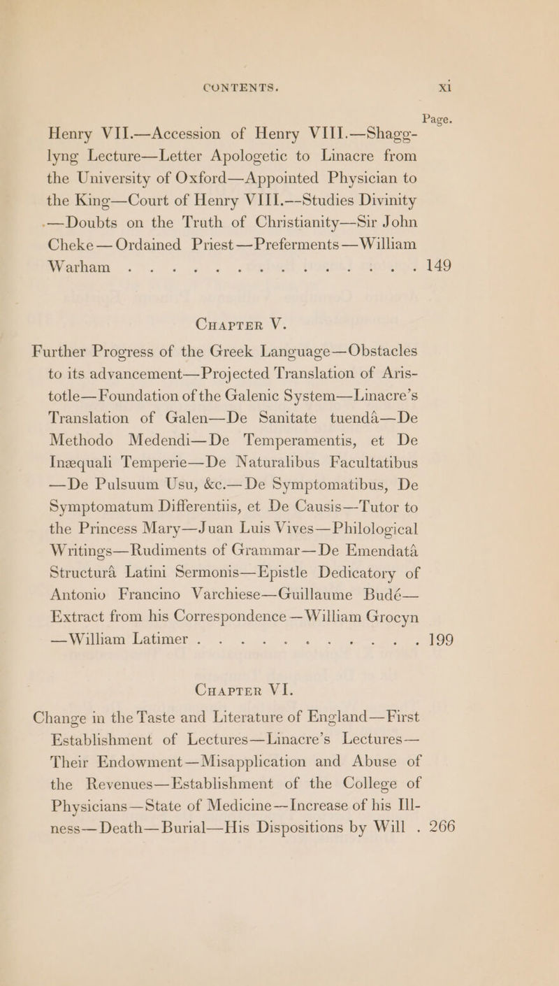 Page. Henry VII.—Accession of Henry VIII.—Shage- lyng Lecture—Letter Apologetic to Linacre from the University of Oxford—Appointed Physician to the King—Court of Henry VILI.—-Studies Divinity -—Doubts on the Truth of Christianity—Sir John Cheke — Ordained Priest —Preferments — William Warnes. kw ee Me) PRON) Sig Fe CHAPTER V. Further Progress of the Greek Language— Obstacles to its advancement—Projected Translation of Aris- totle— Foundation of the Galenic System—Linacre’s Translation of Galen—De Sanitate tuenda—De Methodo Medendi—De Temperamentis, et De Ineequali Temperie—De Naturalibus Facultatibus —De Pulsuum Usu, &amp;c.— De Symptomatibus, De Symptomatum Differentis, et De Causis—Tutor to the Princess Mary—Juan Luis Vives—Philological Writings—Rudiments of Grammar—De Emendata Structura Latini Sermonis—Epistle Dedicatory of Antonio Francino Varchiese—Guillaume Budé— Extract from his Correspondence — William Grocyn SUV eich PAGCOR SS we wee ee Cuapter VI. Change in the Taste and Literature of England—First Establishment of Lectures—Linacre’s Lectures — Their Endowment—Misapplication and Abuse of the Revenues—Establishment of the College of Physicians —State of Medicine—Increase of his IIl- ness— Death— Burial—His Dispositions by Will . 266