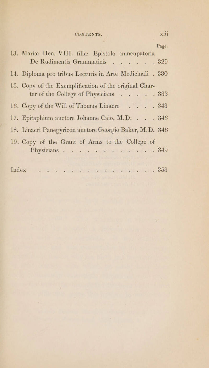 Page. 13. Marie Hen. VIII. filie Epistola nuncupatoria De Rudimentie Grammaticis . . .. . «329 14. Diploma pro tribus Lecturis in Arte Medicinali . 330 15. Copy of the Exemplification of the original Char- ter of the College of Physicians . . . . . 333 16. Copy of the Will of Thomas Linacre .°. . . 343 ]7. Epitaphium auctore Johanne Caio, M.D. . . . 346 18. Linacri Panegyricon auctore Georgio Baker, M.D. 346 19. Copy of the Grant of Arms to the College of By SICA os (cn Soe hohe 0G 28-05 mal.Ol oe Behe OE) Tc hie isd vale eeadsoy Sab OF wbityiah dag