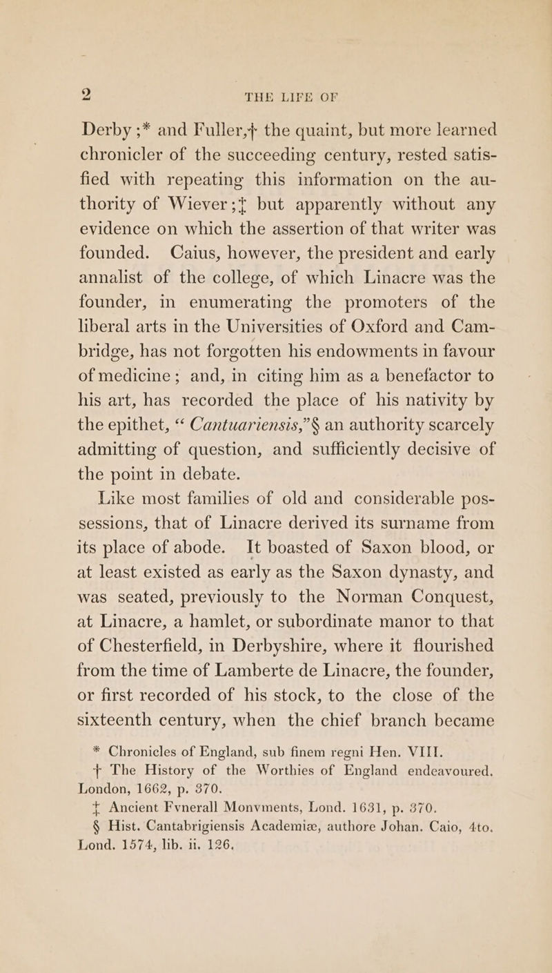 Derby ;* and Fuller,}+ the quaint, but more learned chronicler of the succeeding century, rested satis- fied with repeating this information on the au- thority of Wiever;+ but apparently without any evidence on which the assertion of that writer was founded. Caius, however, the president and early annalist of the college, of which Linacre was the founder, in enumerating the promoters of the liberal arts in the Universities of Oxford and Cam- bridge, has not forgotten his endowments in favour of medicine ; and, in citing him as a benefactor to his art, has recorded the place of his nativity by the epithet, “ Cantuariensis,”§ an authority scarcely admitting of question, and sufficiently decisive of the point in debate. Like most families of old and considerable pos- sessions, that of Linacre derived its surname from its place of abode. It boasted of Saxon blood, or at least existed as early as the Saxon dynasty, and was seated, previously to the Norman Conquest, at Linacre, a hamlet, or subordinate manor to that of Chesterfield, in Derbyshire, where it flourished from the time of Lamberte de Linacre, the founder, or first recorded of his stock, to the close of the sixteenth century, when the chief branch became * Chronicles of England, sub finem regni Hen. VIII. + The History of the Worthies of England endeavoured. London, 1662, p. 370. + Ancient Fvnerall Monvments, Lond. 1631, p. 370. § Hist. Cantabrigiensis Academiz, authore Johan. Caio, 4to. Lond. 1574, lib. i. 126.