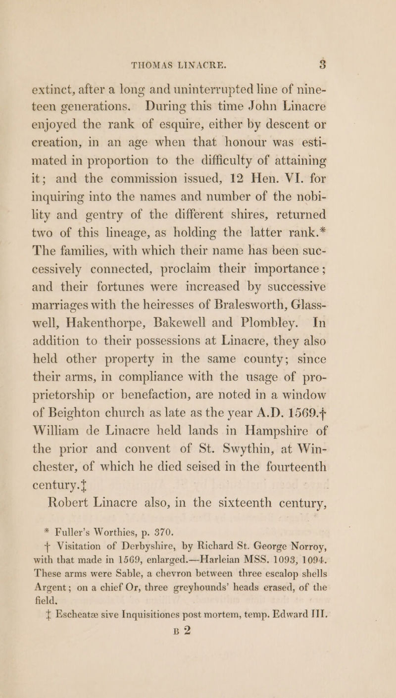 THOMAS LINACRE. 8 extinct, after a long and uninterrupted line of nine- teen generations. During this time John Linacre enjoyed the rank of esquire, either by descent or creation, in an age when that honour was esti- mated in proportion to the difficulty of attaining it; and the commission issued, 12 Hen. VI. for inquiring into the names and number of the nobi- lity and gentry of the different shires, returned two of this lmeage, as holding the latter rank.* The families, with which their name has been suc- cessively connected, proclaim their importance ; and their fortunes were increased by successive marriages with the heiresses of Bralesworth, Glass- well, Hakenthorpe, Bakewell and Plombley. In addition to their possessions at Linacre, they also held other property in the same county; since their arms, in compliance with the usage of pro- prietorship or benefaction, are noted in a window of Beighton church as late as the year A.D. 1569.7 William de Linacre held lands in Hampshire of the prior and convent of St. Swythin, at Win- chester, of which he died seised in the fourteenth century.? TRG Robert Linacre also, in the sixteenth century, * Fuller’s Worthies, p. 370. + Visitation of Derbyshire, by Richard St. George Norroy, with that made in 1569, enlarged.—Harleian MSS. 1093, 1094. These arms were Sable, a chevron between three escalop shells Argent; on a chief Or, three greyhounds’ heads erased, of the field. { Escheatze sive Inquisitiones post mortem, temp. Edward III. BZ