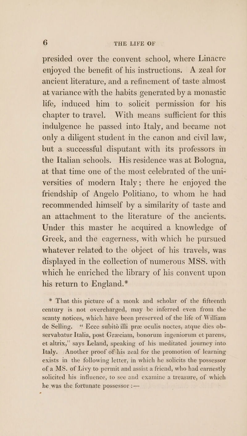 presided over the convent school, where Linacre enjoyed the benefit of his instructions. A zeal for ancient literature, and a refinement of taste almost at variance with the habits generated by a monastic life, induced him to solicit permission for his chapter to travel. With means sufficient for this indulgence he passed into Italy, and became not only a diligent student in the canon and civil law, but a successful disputant with its professors im the Italian schools. His residence was at Bologna, at that time one of the most celebrated of the uni- versities of modern Italy; there he enjoyed the friendship of Angelo Politiano, to whom he had recommended himself by a similarity of taste and an attachment to the literature of the ancients. Under this master he acquired a knowledge of Greek, and the eagerness, with which he pursued whatever related to the object of his travels, was displayed in the collection of numerous MSS. with which he enriched the library of his convent upon his return to England.* * That this picture of a monk and scholar of the fifteenth century is not overcharged, may be inferred even from the scanty notices, which have been preserved of the life of William de Selling. ‘* Ecce subito ili pree oculis noctes, atque dies ob- servabatur Italia, post Graeciam, bonorum ingeniorum et parens, et altrix,” says Leland, speaking of his meditated journey into Italy. Another proof of his zeal for the promotion of learning exists in the following letter, in which he solicits the possessor of a MS. of Livy to permit and assist a friend, who had earnestly solicited his influence, to see and examine a treasure, of which he was the fortunate possessor :—