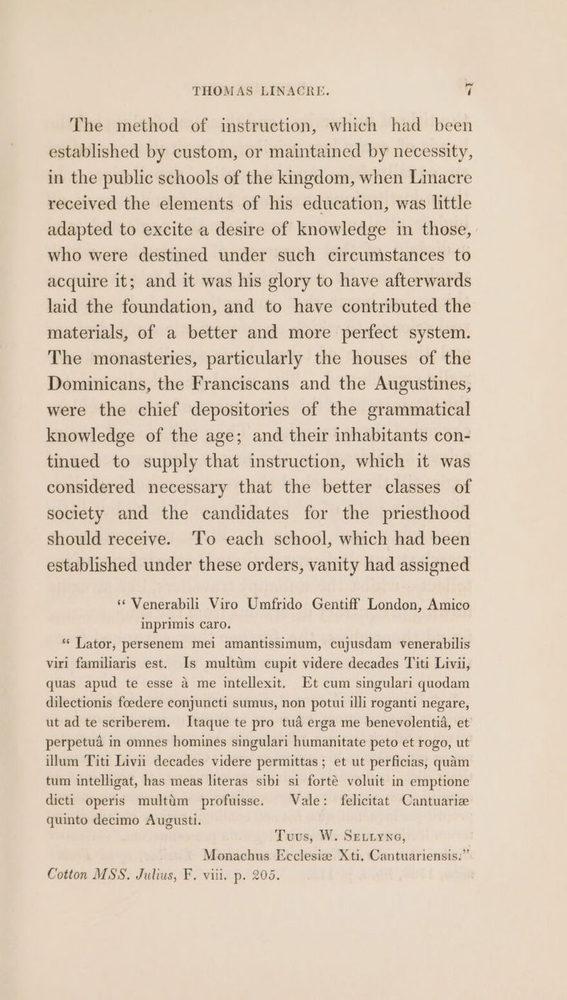 The method of instruction, which had been established by custom, or maintained by necessity, in the public schools of the kingdom, when Linacre received the elements of his education, was little adapted to excite a desire of knowledge in those, | who were destined under such circumstances to acquire it; and it was his glory to have afterwards laid the foundation, and to have contributed the materials, of a better and more perfect system. The monasteries, particularly the houses of the Dominicans, the Franciscans and the Augustines, were the chief depositories of the grammatical knowledge of the age; and their inhabitants con- tinued to supply that instruction, which it was considered necessary that the better classes of society and the candidates for the priesthood should receive. ‘To each school, which had been established under these orders, vanity had assigned ‘ Venerabili Viro Umfrido Gentiff London, Amico inprimis caro, “‘ Lator, persenem mei amantissimum, cujusdam venerabilis viri familiaris est. Is multim cupit videre decades Titi Livii, quas apud te esse a me intellexit. Et cum singulari quodam dilectionis foedere conjuncti sumus, non potui illi roganti negare, ut ad te scriberem. Itaque te pro tua erga me benevolentid, et perpetua in omnes homines singulari humanitate peto et rogo, ut illum Titi Livii decades videre permittas ; et ut perficias, quam tum intelligat, has meas literas sibi si forté voluit in emptione dicti operis multim profuisse. Vale: felicitat Cantuarie quinto decimo Augusti. Tuvus, W. SELLyNe, Monachus Ecclesie Xti, Cantuariensis:” Cotton MSS. Julius, F. viii. p. 205.