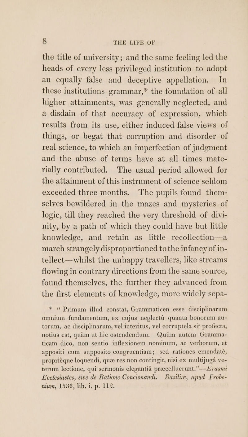 the title of university; and the same feeling led the heads of every less privileged institution to adopt an equally false and deceptive appellation. In these institutions grammar,* the foundation of all higher attainments, was generally neglected, and a disdain of that accuracy of expression, which results from its use, either induced false views of things, or begat that corruption and disorder of real science, to which an imperfection of judgment and the abuse of terms have at all times mate- rially contributed. The usual period allowed for the attainment of this instrument of science seldom exceeded three months. The pupils found them- selves bewildered in the mazes and mysteries of logic, till they reached the very threshold of divi- nity, by a path of which they could have but little knowledge, and retain as little recollection—a march strangely disproportioned to the infancy of in- tellect-—whilst the unhappy travellers, like streams flowing in contrary directions from the same source, found themselves, the further they advanced from the first elements of knowledge, more widely sepa- * « Primum illud constat, Grammaticen esse disciplinarum omnium fundamentum, ex cujus neglecti quanta bonorum au- torum, ac disciplinarum, vel interitus, vel corruptela sit profecta, notius est, quam ut hic ostendendum. Quum autem Gramma- ticam dico, non sentio inflexionem nominum, ac verborum, et appositi cum supposito congruentiam; sed rationes emendate, propriéque loquendi, que res non contingit, nisi ex multijuga ve- terum lectione, qui sermonis elegantia praecelluerunt.”—Lyrasme Ecclesiastes, sive de Ratione Concionand. Basilie, apud Frobe- nium, 1536, lib. 1. p. 112.